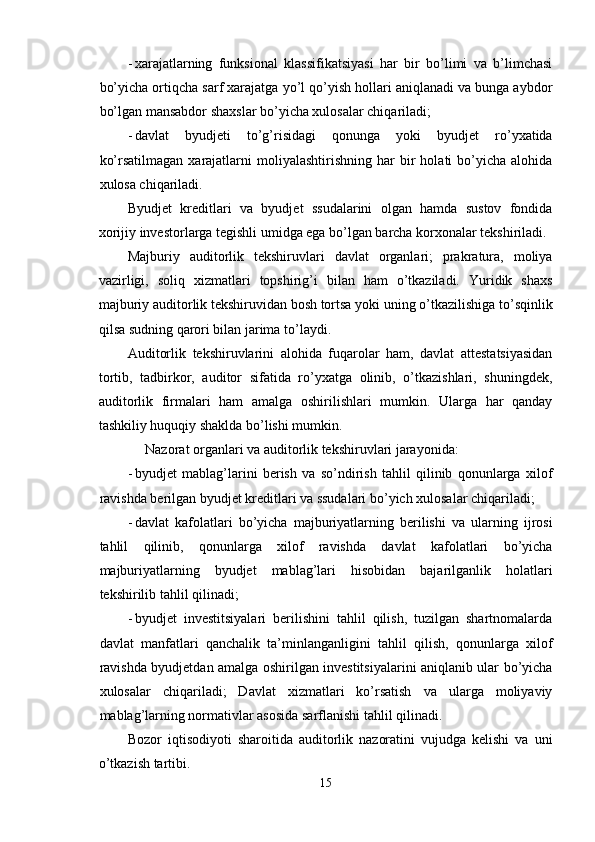 - xarajatlarning   funksional   klassifikatsiyasi   har   bir   bo’limi   va   b’limchasi
bo’yicha ortiqcha sarf xarajatga yo’l qo’yish hollari aniqlanadi va bunga aybdor
bo’lgan mansabdor shaxslar bo’yicha xulosalar chiqariladi; 
- davlat   byudjeti   to’g’risidagi   qonunga   yoki   byudjet   ro’yxatida
ko’rsatilmagan   xarajatlarni  moliyalashtirishning  har  bir   holati   bo’yicha  alohida
xulosa chiqariladi. 
Byudjet   kreditlari   va   byudjet   ssudalarini   olgan   hamda   sustov   fondida
xorijiy investorlarga tegishli umidga ega bo’lgan barcha korxonalar tekshiriladi. 
Majburiy   auditorlik   tekshiruvlari   davlat   organlari;   prakratura,   moliya
vazirligi,   soliq   xizmatlari   topshirig’i   bilan   ham   o’tkaziladi.   Yuridik   shaxs
majburiy auditorlik tekshiruvidan bosh tortsa yoki uning o’tkazilishiga to’sqinlik
qilsa sudning qarori bilan jarima to’laydi. 
Auditorlik   tekshiruvlarini   alohida   fuqarolar   ham,   davlat   attestatsiyasidan
tortib,   tadbirkor,   auditor   sifatida   ro’yxatga   olinib,   o’tkazishlari,   shuningdek,
auditorlik   firmalari   ham   amalga   oshirilishlari   mumkin.   Ularga   har   qanday
tashkiliy huquqiy shaklda bo’lishi mumkin. 
     Nazorat organlari va auditorlik tekshiruvlari jarayonida: 
- byudjet   mablag’larini   berish   va   so’ndirish   tahlil   qilinib   qonunlarga   xilof
ravishda berilgan byudjet kreditlari va ssudalari bo’yich xulosalar chiqariladi; 
- davlat   kafolatlari   bo’yicha   majburiyatlarning   berilishi   va   ularning   ijrosi
tahlil   qilinib,   qonunlarga   xilof   ravishda   davlat   kafolatlari   bo’yicha
majburiyatlarning   byudjet   mablag’lari   hisobidan   bajarilganlik   holatlari
tekshirilib tahlil qilinadi; 
- byudjet   investitsiyalari   berilishini   tahlil   qilish,   tuzilgan   shartnomalarda
davlat   manfatlari   qanchalik   ta’minlanganligini   tahlil   qilish,   qonunlarga   xilof
ravishda byudjetdan amalga oshirilgan investitsiyalarini aniqlanib ular bo’yicha
xulosalar   chiqariladi;   Davlat   xizmatlari   ko’rsatish   va   ularga   moliyaviy
mablag’larning normativlar asosida sarflanishi tahlil qilinadi. 
Bozor   iqtisodiyoti   sharoitida   auditorlik   nazoratini   vujudga   kelishi   va   uni
o’tkazish tartibi. 
15  
  