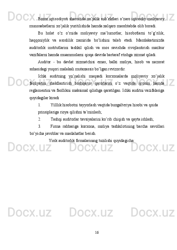 Bozor iqtisodiyoti sharoitida xo’jalik sub’ektlari o’zaro iqtisodiy-moliyaviy
munosabatlarni xo’jalik yuritilishida hamda xalqaro masshtabda olib boradi. 
Bu   holat   o’z   o’rnida   moliyaviy   ma’lumotlar,   hisobotlarni   to’g’rilik,
haqqoniylik   va   asoslilik   zamirida   bo’lishini   talab   etadi.   Mamlakatimizda
auditorlik   institutlarini   tashkil   qilish   va   mos   ravishda   rivojlantirish   mazkur
vazifalarni hamda muammolarni qisqa davrda bartaraf etishga xizmat qiladi. 
Auditor   -   bu   davlat   xizmatchisi   emas,   balki   moliya,   hisob   va   nazorat
sohasidagi yuqori malakali mutaxassis bo’lgan revizordir. 
Ichki   auditning   yo’nalishi   maqsadi   korxonalarda   moliyaviy   xo’jalik
faoliyatini   shakllantirish   boshqaruv   qarorlarini   o’z   vaqtida   ijrosini   hamda
reglamentini va faollikni maksimal qilishga qaratilgan. Ichki auditni vazifalariga
quyidagilar kiradi 
1. Yilllik hisobotni tayyorlash vaqtida buxgalteriya hisobi va qoida 
prinsiplariga rioya qilishni ta’minlash; 
2. Tashqi auditorlar tavsiyalarini ko’rib chiqish va qayta ishlash; 
3. Firma   rahbariga   korxona,   moliya   tashkilotining   barcha   savollari
bo’yicha javoblar va maslahatlar berish. 
Yirik auditorlik firmalarining tuzilishi quyidagicha: 
 
 
16  
  