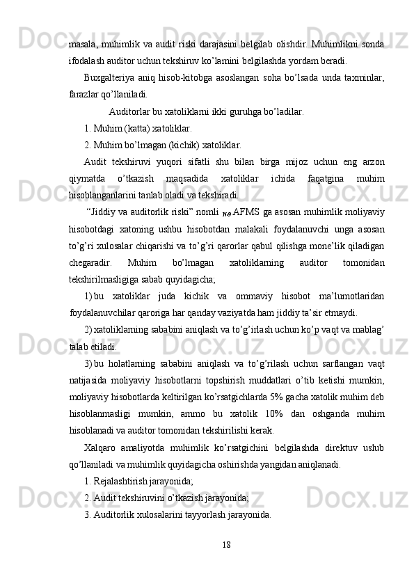 masala,   muhimlik   va   audit   riski   darajasini   belgilab   olishdir.   Muhimlikni   sonda
ifodalash auditor uchun tekshiruv ko’lamini belgilashda yordam beradi. 
Buxgalteriya   aniq   hisob-kitobga   asoslangan   soha   bo’lsada   unda   taxminlar,
farazlar qo’llaniladi. 
Auditorlar bu xatoliklarni ikki guruhga bo’ladilar. 
1. Muhim (katta) xatoliklar. 
2. Muhim bo’lmagan (kichik) xatoliklar. 
Audit   tekshiruvi   yuqori   sifatli   shu   bilan   birga   mijoz   uchun   eng   arzon
qiymatda   o’tkazish   maqsadida   xatoliklar   ichida   faqatgina   muhim
hisoblanganlarini tanlab oladi va tekshiradi. 
  “Jiddiy va auditorlik riski” nomli  
№9   AFMS ga asosan muhimlik moliyaviy
hisobotdagi   xatoning   ushbu   hisobotdan   malakali   foydalanuvchi   unga   asosan
to’g’ri xulosalar chiqarishi va to’g’ri qarorlar qabul qilishga mone’lik qiladigan
chegaradir.   Muhim   bo’lmagan   xatoliklarning   auditor   tomonidan
tekshirilmasligiga sabab quyidagicha; 
1) bu   xatoliklar   juda   kichik   va   ommaviy   hisobot   ma’lumotlaridan
foydalanuvchilar qaroriga har qanday vaziyatda ham jiddiy ta’sir etmaydi. 
2) xatoliklarning sababini aniqlash va to’g’irlash uchun ko’p vaqt va mablag’
talab etiladi. 
3) bu   holatlarning   sababini   aniqlash   va   to’g’rilash   uchun   sarflangan   vaqt
natijasida   moliyaviy   hisobotlarni   topshirish   muddatlari   o’tib   ketishi   mumkin,
moliyaviy hisobotlarda keltirilgan ko’rsatgichlarda 5% gacha xatolik muhim deb
hisoblanmasligi   mumkin,   ammo   bu   xatolik   10%   dan   oshganda   muhim
hisoblanadi va auditor tomonidan tekshirilishi kerak. 
Xalqaro   amaliyotda   muhimlik   ko’rsatgichini   belgilashda   direktuv   uslub
qo’llaniladi va muhimlik quyidagicha oshirishda yangidan aniqlanadi. 
1. Rejalashtirish jarayonida; 
2. Audit tekshiruvini o’tkazish jarayonida; 
3. Auditorlik xulosalarini tayyorlash jarayonida. 
18  
  