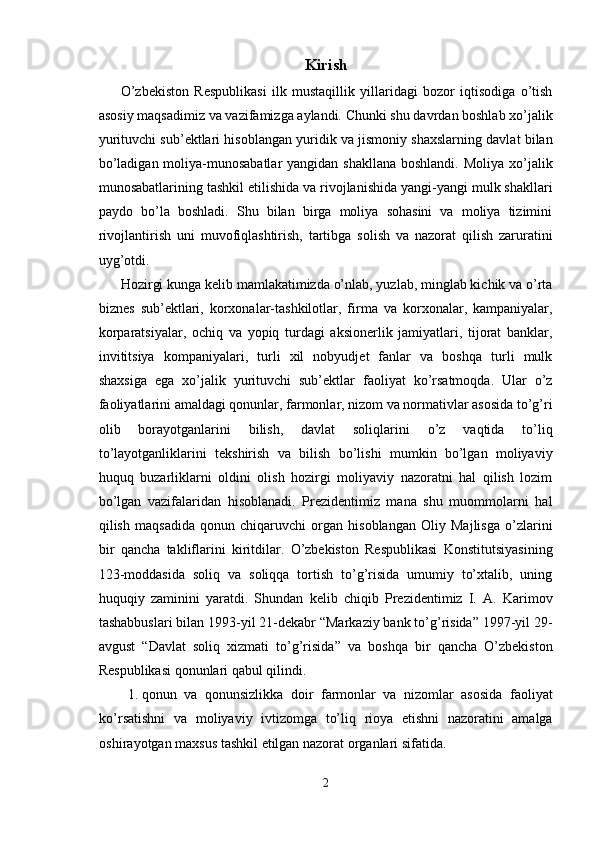 Kirish
O’zbekiston   Respublikasi   ilk   mustaqillik   yillaridagi   bozor   iqtisodiga   o’tish
asosiy maqsadimiz va vazifamizga aylandi. Chunki shu davrdan boshlab xo’jalik
yurituvchi sub’ektlari hisoblangan yuridik va jismoniy shaxslarning davlat bilan
bo’ladigan moliya-munosabatlar  yangidan shakllana boshlandi. Moliya xo’jalik
munosabatlarining tashkil etilishida va rivojlanishida yangi-yangi mulk shakllari
paydo   bo’la   boshladi.   Shu   bilan   birga   moliya   sohasini   va   moliya   tizimini
rivojlantirish   uni   muvofiqlashtirish,   tartibga   solish   va   nazorat   qilish   zaruratini
uyg’otdi. 
Hozirgi kunga kelib mamlakatimizda o’nlab, yuzlab, minglab kichik va o’rta
biznes   sub’ektlari,   korxonalar-tashkilotlar,   firma   va   korxonalar,   kampaniyalar,
korparatsiyalar,   ochiq   va   yopiq   turdagi   aksionerlik   jamiyatlari,   tijorat   banklar,
invititsiya   kompaniyalari,   turli   xil   nobyudjet   fanlar   va   boshqa   turli   mulk
shaxsiga   ega   xo’jalik   yurituvchi   sub’ektlar   faoliyat   ko’rsatmoqda.   Ular   o’z
faoliyatlarini amaldagi qonunlar, farmonlar, nizom va normativlar asosida to’g’ri
olib   borayotganlarini   bilish,   davlat   soliqlarini   o’z   vaqtida   to’liq
to’layotganliklarini   tekshirish   va   bilish   bo’lishi   mumkin   bo’lgan   moliyaviy
huquq   buzarliklarni   oldini   olish   hozirgi   moliyaviy   nazoratni   hal   qilish   lozim
bo’lgan   vazifalaridan   hisoblanadi.   Prezidentimiz   mana   shu   muommolarni   hal
qilish   maqsadida   qonun   chiqaruvchi   organ   hisoblangan   Oliy   Majlisga   o’zlarini
bir   qancha   takliflarini   kiritdilar.   O’zbekiston   Respublikasi   Konstitutsiyasining
123-moddasida   soliq   va   soliqqa   tortish   to’g’risida   umumiy   to’xtalib,   uning
huquqiy   zaminini   yaratdi.   Shundan   kelib   chiqib   Prezidentimiz   I.   A.   Karimov
tashabbuslari bilan 1993-yil 21-dekabr “Markaziy bank to’g’risida” 1997-yil 29-
avgust   “Davlat   soliq   xizmati   to’g’risida”   va   boshqa   bir   qancha   O’zbekiston
Respublikasi qonunlari qabul qilindi. 
1. qonun   va   qonunsizlikka   doir   farmonlar   va   nizomlar   asosida   faoliyat
ko’rsatishni   va   moliyaviy   ivtizomga   to’liq   rioya   etishni   nazoratini   amalga
oshirayotgan maxsus tashkil etilgan nazorat organlari sifatida. 
2  
  