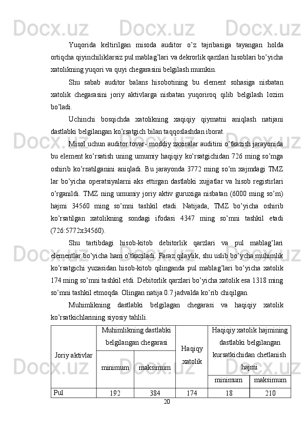  
Yuqorida   keltirilgan   misoda   auditor   o’z   tajribasiga   tayangan   holda
ortiqcha qiyinchiliklarsiz pul mablag’lari va dekrorlik qarzlari hisoblari bo’yicha
xatolikning yuqori va quyi chegarasini belgilash mumkin. 
Shu   sabab   auditor   balans   hisobotining   bu   element   sohasiga   nisbatan
xatolik   chegarasini   joriy   aktivlarga   nisbatan   yuqoriroq   qilib   belgilash   lozim
bo’ladi. 
Uchinchi   bosqichda   xatolikning   xaqiqiy   qiymatni   aniqlash   natijani
dastlabki belgilangan ko’rsatgich bilan taqqoslashdan iborat. 
Misol uchun auditor tovar- moddiy zaxiralar auditini o’tkazish jarayonida
bu element ko’rsatish uning umumiy haqiqiy ko’rsatgichidan 726 ming so’mga
oshirib   ko’rsatilganini   aniqladi.   Bu   jarayonda   3772   ming   so’m   xajmdagi   TMZ
lar   bo’yicha   operatsiyalarni   aks   ettirgan   dastlabki   xujjatlar   va   hisob   registirlari
o’rganildi. TMZ  ning  umumiy joriy  aktiv guruxiga  nisbatan  (6000  ming so’m)
hajmi   34560   ming   so’mni   tashkil   etadi.   Natijada,   TMZ   bo’yicha   oshirib
ko’rsatilgan   xatolikning   sondagi   ifodasi   4347   ming   so’mni   tashkil   etadi
(726:5772x34560). 
Shu   tartibdagi   hisob-kitob   debitorlik   qarzlari   va   pul   mablag’lari
elementlar bo’yicha ham o’tkaziladi. Faraz qilaylik, shu uslib bo’ycha muhimlik
ko’rsatgichi   yuzasidan   hisob-kitob   qilinganda   pul   mablag’lari   bo’yicha   xatolik
174 ming so’mni tashkil etdi. Debitorlik qarzlari bo’yicha xatolik esa 1318 ming
so’mni tashkil etmoqda. Olingan natija 0.7 jadvalda ko’rib chiqilgan. 
Muhimlikning   dastlabki   belgilagan   chegarasi   va   haqiqiy   xatolik
ko’rsatkichlarining siyosiy tahlili. 
Joriy aktivlar Muhimlikning dastlabki
belgilangan chegarasi 
Haqiqy
xatolik  Haqiqiy xatolik hajmining
dastlabki belgilangan 
kursatkichidan chetlanish 
hajmi 
minimum  maksimum 
minimum  maksimum 
Pul 
192  384  174  18  210 
20  
  