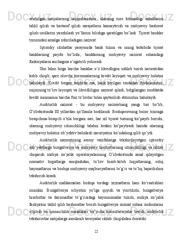 erishilgan   natijalarning   taqqoslanishini;   ularning   mos   kelmasligi   sabablarini
tahlil   qilish   va   bartaraf   qilish   xarajatlarni   kamaytirish   va   moliyaviy   bashorat
qilish usullarini yaxshilash yo’llarini bilishga qaratilgan bo’ladi. Tijorat banklar
tomonidan amalga oshiriladigan nazorat. 
Iqtisodiy   islohatlar   jarayonida   bank   tizimi   va   uning   tarkibida   tijorat
banklarning   paydo   bo’lishi,   banklarning   moliyaviy   nazorat   sohasidagi
funksiyalarni anchagina o’zgatirib yuboradi. 
Shu   bilan   birga   barcha   banklar   o’z   likvidligini   ushlab   turish   zaruratidan
kelib  chiqib,   qarz  oluvchi   korxonalarning   kredit   layoqati   va   moliyaviy  holatini
baholaydi.   Kredit   bergan   taqdirda   esa,   bank   berilgan   ssudadan   foydalanishni,
mijozning to’lov layoqati  va likvidliligini nazorat  qiladi, belgilangan muddatda
kredit summasini barcha foiz to’lovlar bilan qaytarilish ehtimolini baholaydi. 
Auditorlik   nazorat   -   bu   moliyaviy   nazoratning   yangi   turi   bo’lib,
O’zbekistonda  80 yillardan qo’llanila boshlandi. Boshqaruvning bozor  tizimiga
bosqichma-bosqich   o’tila   borgani   sari,   har   xil   tijorat   turining   ko’payib   borishi,
ularning   moliyaviy   ishonchliligi   talabni   keskin   ko’paytiradi   hamda   ularning
moliyaviy holatini ob’yektiv baholash zaruriyatini ko’ndalang qilib qo’ydi. 
Auditorlik   nazoratining   asosiy   vazifalariga   tekshirilayotgan   iqtisodiy
sub’yektlarga   buxgalteriya   va   moliyaviy   hisobotlarning   ishonchlilligi   va   ishlab
chiqarish   moliya   xo’jalik   operatsiyalarining   O’zbekistonda   amal   qilayotgan
normativ   hujjatlarga   aniqlashdan,   to’lov   hisob-kitob   hujjatlarning,   soliq
bayonatlarini va boshqa moliyaviy majburiyatlarini to’g’ri va to’liq bajarilishini
tekshirish kiradi. 
Auditorlik   mahkamalari   boshqa   turdagi   xizmatlarni   ham   ko’rsatishlari
mumkin.   Buxgalteriya   schyotini   yo’lga   quyish   va   yuritilishi,   buxgalteriya
hisobotlar   va   daromadlar   to’g’risidagi   bayonnomalar   tuzish,   moliya   xo’jalik
faoliyatini tahlil qilib bashoratlar berish buxgalteriya xizmat sohasi  xodimlarini
o’qitish   va   qonunchilik   masalalari   bo’yicha   konsultatsiyalar   berish,   auditorlik
tekshiruvlar natijalarga asoslanib tavsiyalar ishlab chiqishdan iboratdir. 
22  
  