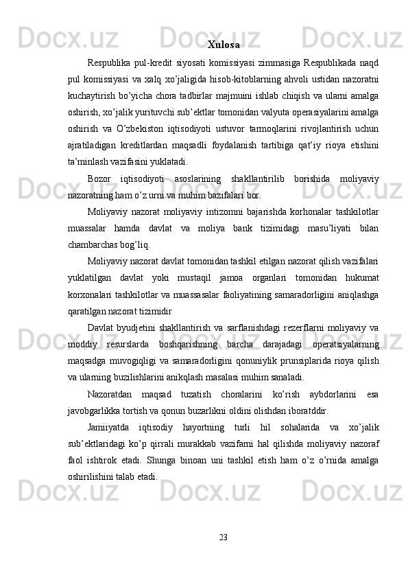 Xulosa 
Respublika   pul-kredit   siyosati   komissiyasi   zimmasiga   Respublikada   naqd
pul   komissiyasi   va   xalq   xo’jaligida   hisob-kitoblarning   ahvoli   ustidan   nazoratni
kuchaytirish bo’yicha chora tadbirlar  majmuini ishlab chiqish va ularni  amalga
oshirish, xo’jalik yurituvchi sub’ektlar tomonidan valyuta operasiyalarini amalga
oshirish   va   O’zbekiston   iqtisodiyoti   ustuvor   tarmoqlarini   rivojlantirish   uchun
ajratiladigan   kreditlardan   maqsadli   foydalanish   tartibiga   qat’iy   rioya   etishini
ta’minlash vazifasini yuklatadi.  
Bozor   iqtisodiyoti   asoslarining   shakllantirilib   borishida   moliyaviy
nazoratning ham o’z urni va muhim bazifalari bor. 
Moliyaviy   nazorat   moliyaviy   intizomni   bajarishda   korhonalar   tashkilotlar
muassalar   hamda   davlat   va   moliya   bank   tizimidagi   masu’liyati   bilan
chambarchas bog’liq. 
Moliyaviy nazorat davlat tomonidan tashkil etilgan nazorat qilish vazifalari
yuklatilgan   davlat   yoki   mustaqil   jamoa   organlari   tomonidan   hukumat
korxonalari tashkilotlar va muassasalar faoliyatining samaradorligini aniqlashga
qaratilgan nazorat tizimidir 
Davlat   byudjetini   shakllantirish   va   sarflanishdagi   rezerflarni   moliyaviy   va
moddiy   resurslarda   boshqarishning   barcha   darajadagi   operatsiyalarning
maqsadga  muvogiqligi  va samaradorligini  qonuniylik prunsiplarida rioya qilish
va ularning buzilishlarini anikqlash masalasi muhim sanaladi. 
Nazoratdan   maqsad   tuzatish   choralarini   ko’rish   aybdorlarini   esa
javobgarlikka tortish va qonun buzarlikni oldini olishdan iboratddir. 
Jamiiyatda   iqtisodiy   hayortning   turli   hil   sohalarida   va   xo’jalik
sub’ektlaridagi   ko’p   qirrali   murakkab   vazifarni   hal   qilishda   moliyaviy   nazoraf
faol   ishtirok   etadi.   Shunga   binoan   uni   tashkil   etish   ham   o’z   o’rnida   amalga
oshirilishini talab etadi. 
 
23  
  