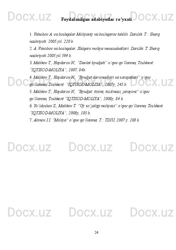 Foydalanilgan adabiyotlar ro’yxati 
1. Vahobov A. va boshqalar Moliyaviy va boshqaruv tahlili. Darslik. T.: Sharq 
nashriyoti. 2005 yil. 220 b. 
2. A. Vaxobov va boshqalar. Xalqaro moliya munosabatlari. Darslik. T. Sharq 
nashriyoti.2003 yil.399 b. 
3. Malikov T., Haydarov N., “Davlat byudjeti”  о ’quv q о ’llanma, Toshkent: 
“IQTISOD-MOLIYA”, 2007, 84b. 
4. Malikov T., Haydarov N., “Byudjet daromadlari va xarajatlari”  о ’quv 
q о ’llanma, Toshkent: “IQTISOD-MOLIYA”, 2007y, 245 b. 
5. Malikov T., Haydarov N., “Byudjet: tizimi, tuzilmasi, jarayoni”  о ’quv 
q о ’llanma, Toshkent “IQTISOD-MOLIYA”, 2008y, 84 b. 
6. Y о ’ldoshov Z., Malikov T. “Uy x о ’jaligi moliyasi”  о ’quv q о ’llanma, Toshkent
“IQTISOD-MOLIYA”, 2008y, 105 b. 
7. Alimov I.I. “Moliya”  о ’quv q о ’llanma. T.: TDIU, 2007 y. 108 b. 
24  
  