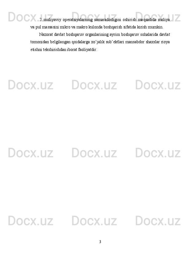 2. moliyaviy   operatsiyalarning   samaradorligini   oshirish   maqsadida   moliya
va pul massasini mikro va makro kulonda boshqarish sifatida kirish mumkin. 
Nazorat davlat boshqaruv organlarining ayrim boshqaruv sohalarida davlat
tomonidan belgilangan qoidalarga xo’jalik sub’ektlari mansabdor shaxslar rioya
etishni tekshirishdan iborat faoliyatdir. 
3  
  