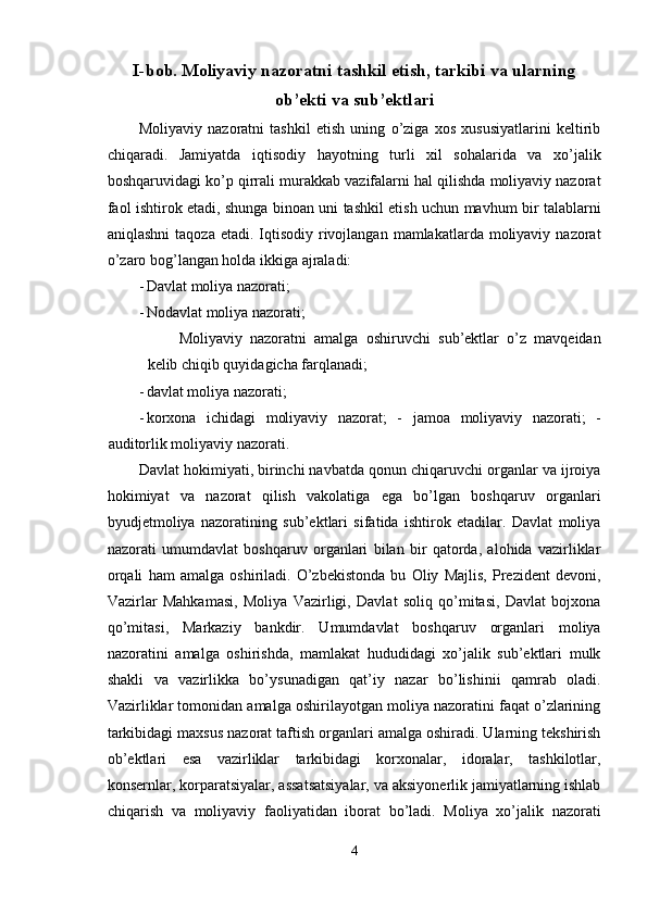 I-bob. Moliyaviy nazoratni tashkil etish, tarkibi va ularning
ob’ekti va sub’ektlari
Moliyaviy   nazoratni   tashkil   etish   uning   o’ziga   xos   xususiyatlarini   keltirib
chiqaradi.   Jamiyatda   iqtisodiy   hayotning   turli   xil   sohalarida   va   xo’jalik
boshqaruvidagi ko’p qirrali murakkab vazifalarni hal qilishda moliyaviy nazorat
faol ishtirok etadi, shunga binoan uni tashkil etish uchun mavhum bir talablarni
aniqlashni   taqoza  etadi. Iqtisodiy  rivojlangan  mamlakatlarda moliyaviy  nazorat
o’zaro bog’langan holda ikkiga ajraladi: 
- Davlat moliya nazorati; 
- Nodavlat moliya nazorati; 
Moliyaviy   nazoratni   amalga   oshiruvchi   sub’ektlar   o’z   mavqeidan
kelib chiqib quyidagicha farqlanadi; 
- davlat moliya nazorati; 
- korxona   ichidagi   moliyaviy   nazorat;   -   jamoa   moliyaviy   nazorati;   -
auditorlik moliyaviy nazorati. 
Davlat hokimiyati, birinchi navbatda qonun chiqaruvchi organlar va ijroiya
hokimiyat   va   nazorat   qilish   vakolatiga   ega   bo’lgan   boshqaruv   organlari
byudjetmoliya   nazoratining   sub’ektlari   sifatida   ishtirok   etadilar.   Davlat   moliya
nazorati   umumdavlat   boshqaruv   organlari   bilan   bir   qatorda,   alohida   vazirliklar
orqali   ham   amalga   oshiriladi.   O’zbekistonda   bu   Oliy   Majlis,   Prezident   devoni,
Vazirlar   Mahkamasi,   Moliya   Vazirligi,   Davlat   soliq   qo’mitasi,   Davlat   bojxona
qo’mitasi,   Markaziy   bankdir.   Umumdavlat   boshqaruv   organlari   moliya
nazoratini   amalga   oshirishda,   mamlakat   hududidagi   xo’jalik   sub’ektlari   mulk
shakli   va   vazirlikka   bo’ysunadigan   qat’iy   nazar   bo’lishinii   qamrab   oladi.
Vazirliklar tomonidan amalga oshirilayotgan moliya nazoratini faqat o’zlarining
tarkibidagi maxsus nazorat taftish organlari amalga oshiradi. Ularning tekshirish
ob’ektlari   esa   vazirliklar   tarkibidagi   korxonalar,   idoralar,   tashkilotlar,
konsernlar, korparatsiyalar, assatsatsiyalar, va aksiyonerlik jamiyatlarning ishlab
chiqarish   va   moliyaviy   faoliyatidan   iborat   bo’ladi.   Moliya   xo’jalik   nazorati
4  
  