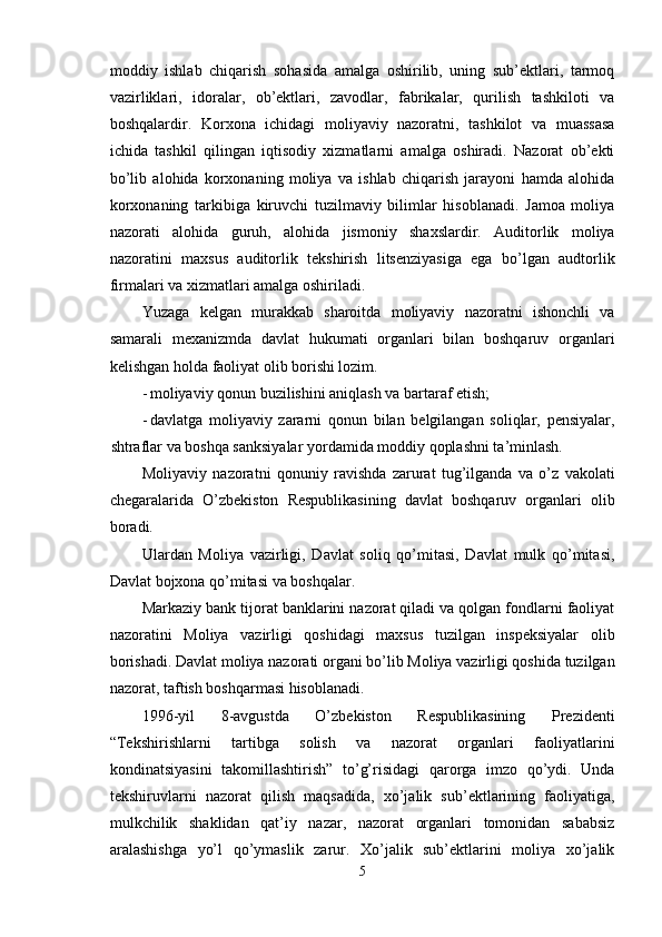 moddiy   ishlab   chiqarish   sohasida   amalga   oshirilib,   uning   sub’ektlari,   tarmoq
vazirliklari,   idoralar,   ob’ektlari,   zavodlar,   fabrikalar,   qurilish   tashkiloti   va
boshqalardir.   Korxona   ichidagi   moliyaviy   nazoratni,   tashkilot   va   muassasa
ichida   tashkil   qilingan   iqtisodiy   xizmatlarni   amalga   oshiradi.   Nazorat   ob’ekti
bo’lib   alohida   korxonaning   moliya   va   ishlab   chiqarish   jarayoni   hamda   alohida
korxonaning   tarkibiga   kiruvchi   tuzilmaviy   bilimlar   hisoblanadi.   Jamoa   moliya
nazorati   alohida   guruh,   alohida   jismoniy   shaxslardir.   Auditorlik   moliya
nazoratini   maxsus   auditorlik   tekshirish   litsenziyasiga   ega   bo’lgan   audtorlik
firmalari va xizmatlari amalga oshiriladi. 
Yuzaga   kelgan   murakkab   sharoitda   moliyaviy   nazoratni   ishonchli   va
samarali   mexanizmda   davlat   hukumati   organlari   bilan   boshqaruv   organlari
kelishgan holda faoliyat olib borishi lozim. 
- moliyaviy qonun buzilishini aniqlash va bartaraf etish; 
- davlatga   moliyaviy   zararni   qonun   bilan   belgilangan   soliqlar,   pensiyalar,
shtraflar va boshqa sanksiyalar yordamida moddiy qoplashni ta’minlash. 
Moliyaviy   nazoratni   qonuniy   ravishda   zarurat   tug’ilganda   va   o’z   vakolati
chegaralarida   O’zbekiston   Respublikasining   davlat   boshqaruv   organlari   olib
boradi. 
Ulardan   Moliya   vazirligi,   Davlat   soliq   qo’mitasi,   Davlat   mulk   qo’mitasi,
Davlat bojxona qo’mitasi va boshqalar. 
Markaziy bank tijorat banklarini nazorat qiladi va qolgan fondlarni faoliyat
nazoratini   Moliya   vazirligi   qoshidagi   maxsus   tuzilgan   inspeksiyalar   olib
borishadi. Davlat moliya nazorati organi bo’lib Moliya vazirligi qoshida tuzilgan
nazorat, taftish boshqarmasi hisoblanadi. 
1996-yil   8-avgustda   O’zbekiston   Respublikasining   Prezidenti
“Tekshirishlarni   tartibga   solish   va   nazorat   organlari   faoliyatlarini
kondinatsiyasini   takomillashtirish”   to’g’risidagi   qarorga   imzo   qo’ydi.   Unda
tekshiruvlarni   nazorat   qilish   maqsadida,   xo’jalik   sub’ektlarining   faoliyatiga,
mulkchilik   shaklidan   qat’iy   nazar,   nazorat   organlari   tomonidan   sababsiz
aralashishga   yo’l   qo’ymaslik   zarur.   Xo’jalik   sub’ektlarini   moliya   xo’jalik
5  
  