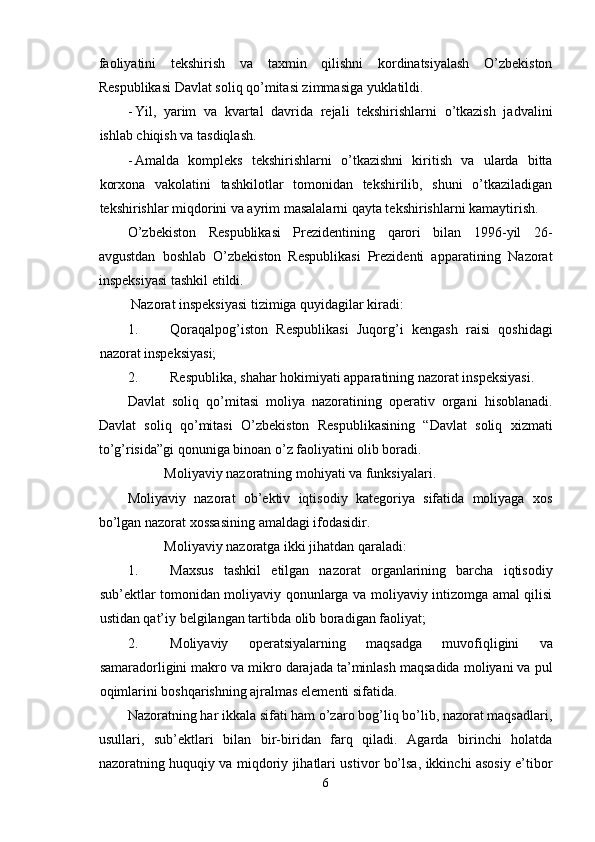 faoliyatini   tekshirish   va   taxmin   qilishni   kordinatsiyalash   O’zbekiston
Respublikasi Davlat soliq qo’mitasi zimmasiga yuklatildi. 
- Yil,   yarim   va   kvartal   davrida   rejali   tekshirishlarni   o’tkazish   jadvalini
ishlab chiqish va tasdiqlash. 
- Amalda   kompleks   tekshirishlarni   o’tkazishni   kiritish   va   ularda   bitta
korxona   vakolatini   tashkilotlar   tomonidan   tekshirilib,   shuni   o’tkaziladigan
tekshirishlar miqdorini va ayrim masalalarni qayta tekshirishlarni kamaytirish. 
O’zbekiston   Respublikasi   Prezidentining   qarori   bilan   1996-yil   26-
avgustdan   boshlab   O’zbekiston   Respublikasi   Prezidenti   apparatining   Nazorat
inspeksiyasi tashkil etildi. 
 Nazorat inspeksiyasi tizimiga quyidagilar kiradi: 
1. Qoraqalpog’iston   Respublikasi   Juqorg’i   kengash   raisi   qoshidagi
nazorat inspeksiyasi; 
2. Respublika, shahar hokimiyati apparatining nazorat inspeksiyasi. 
Davlat   soliq   qo’mitasi   moliya   nazoratining   operativ   organi   hisoblanadi.
Davlat   soliq   qo’mitasi   O’zbekiston   Respublikasining   “Davlat   soliq   xizmati
to’g’risida”gi qonuniga binoan o’z faoliyatini olib boradi. 
Moliyaviy nazoratning mohiyati va funksiyalari. 
Moliyaviy   nazorat   ob’ektiv   iqtisodiy   kategoriya   sifatida   moliyaga   xos
bo’lgan nazorat xossasining amaldagi ifodasidir. 
Moliyaviy nazoratga ikki jihatdan qaraladi: 
1. Maxsus   tashkil   etilgan   nazorat   organlarining   barcha   iqtisodiy
sub’ektlar tomonidan moliyaviy qonunlarga va moliyaviy intizomga amal qilisi
ustidan qat’iy belgilangan tartibda olib boradigan faoliyat; 
2. Moliyaviy   operatsiyalarning   maqsadga   muvofiqligini   va
samaradorligini makro va mikro darajada ta’minlash maqsadida moliyani va pul
oqimlarini boshqarishning ajralmas elementi sifatida. 
Nazoratning har ikkala sifati ham o’zaro bog’liq bo’lib, nazorat maqsadlari,
usullari,   sub’ektlari   bilan   bir-biridan   farq   qiladi.   Agarda   birinchi   holatda
nazoratning huquqiy va miqdoriy jihatlari ustivor bo’lsa, ikkinchi asosiy e’tibor
6  
  