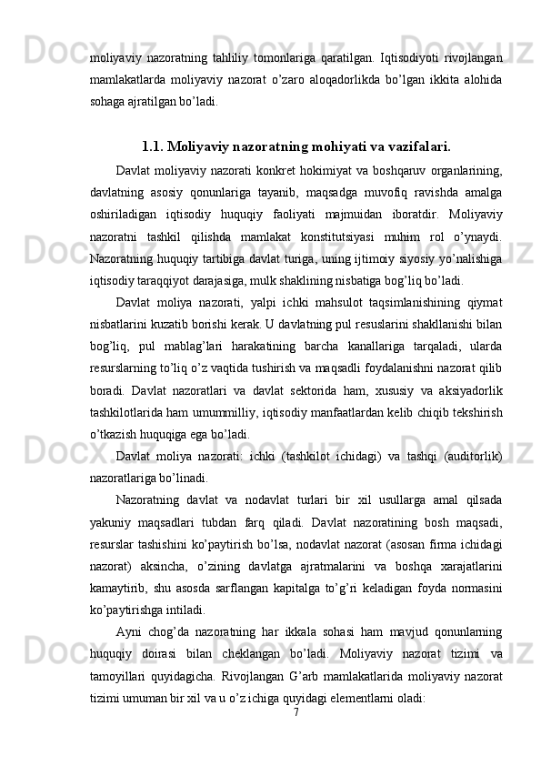 moliyaviy   nazoratning   tahliliy   tomonlariga   qaratilgan.   Iqtisodiyoti   rivojlangan
mamlakatlarda   moliyaviy   nazorat   o’zaro   aloqadorlikda   bo’lgan   ikkita   alohida
sohaga ajratilgan bo’ladi. 
1.1. Moliyaviy nazoratning mohiyati va vazifalari.
Davlat   moliyaviy   nazorati   konkret   hokimiyat   va   boshqaruv   organlarining,
davlatning   asosiy   qonunlariga   tayanib,   maqsadga   muvofiq   ravishda   amalga
oshiriladigan   iqtisodiy   huquqiy   faoliyati   majmuidan   iboratdir.   Moliyaviy
nazoratni   tashkil   qilishda   mamlakat   konstitutsiyasi   muhim   rol   o’ynaydi.
Nazoratning huquqiy tartibiga davlat turiga, uning ijtimoiy siyosiy yo’nalishiga
iqtisodiy taraqqiyot darajasiga, mulk shaklining nisbatiga bog’liq bo’ladi. 
Davlat   moliya   nazorati,   yalpi   ichki   mahsulot   taqsimlanishining   qiymat
nisbatlarini kuzatib borishi kerak. U davlatning pul resuslarini shakllanishi bilan
bog’liq,   pul   mablag’lari   harakatining   barcha   kanallariga   tarqaladi,   ularda
resurslarning to’liq o’z vaqtida tushirish va maqsadli foydalanishni nazorat qilib
boradi.   Davlat   nazoratlari   va   davlat   sektorida   ham,   xususiy   va   aksiyadorlik
tashkilotlarida ham umummilliy, iqtisodiy manfaatlardan kelib chiqib tekshirish
o’tkazish huquqiga ega bo’ladi. 
Davlat   moliya   nazorati:   ichki   (tashkilot   ichidagi)   va   tashqi   (auditorlik)
nazoratlariga bo’linadi. 
Nazoratning   davlat   va   nodavlat   turlari   bir   xil   usullarga   amal   qilsada
yakuniy   maqsadlari   tubdan   farq   qiladi.   Davlat   nazoratining   bosh   maqsadi,
resurslar   tashishini   ko’paytirish  bo’lsa,  nodavlat   nazorat   (asosan  firma   ichidagi
nazorat)   aksincha,   o’zining   davlatga   ajratmalarini   va   boshqa   xarajatlarini
kamaytirib,   shu   asosda   sarflangan   kapitalga   to’g’ri   keladigan   foyda   normasini
ko’paytirishga intiladi. 
Ayni   chog’da   nazoratning   har   ikkala   sohasi   ham   mavjud   qonunlarning
huquqiy   doirasi   bilan   cheklangan   bo’ladi.   Moliyaviy   nazorat   tizimi   va
tamoyillari   quyidagicha.   Rivojlangan   G’arb   mamlakatlarida   moliyaviy   nazorat
tizimi umuman bir xil va u o’z ichiga quyidagi elementlarni oladi: 
7  
  