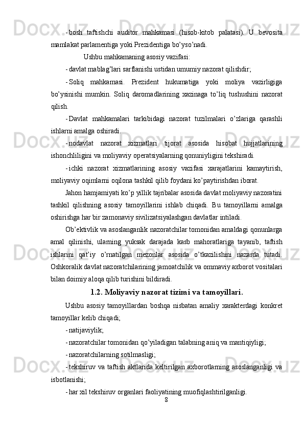 - bosh   taftishchi   auditor   mahkamasi   (hisob-kitob   palatasi).   U   bevosita
mamlakat parlamentiga yoki Prezidentiga bo’yso’nadi. 
Ushbu mahkamaning asosiy vazifasi: 
- davlat mablag’lari sarflanishi ustidan umumiy nazorat qilishdir; 
- Soliq   mahkamasi.   Prezident   hukumatiga   yoki   moliya   vazirligiga
bo’ysinishi   mumkin.   Soliq   daromadlarining   xazinaga   to’liq   tushushini   nazorat
qilish. 
- Davlat   mahkamalari   tarkibidagi   nazorat   tuzilmalari   o’zlariga   qarashli
ishlarni amalga oshiradi. 
- nodavlat   nazorat   xizmatlari   tijorat   asosida   hisobat   hujjatlarining
ishonchliligini va moliyaviy operatsiyalarning qonuniyligini tekshiradi. 
- ichki   nazorat   xizmatlarining   asosiy   vazifasi   xarajatlarini   kamaytirish,
moliyaviy oqimlarni oqilona tashkil qilib foydani ko’paytirishdan iborat. 
Jahon hamjamiyati ko’p yillik tajribalar asosida davlat moliyaviy nazoratini
tashkil   qilishning   asosiy   tamoyillarini   ishlab   chiqadi.   Bu   tamoyillarni   amalga
oshirishga har bir zamonaviy sivilizatsiyalashgan davlatlar intiladi. 
Ob’ektivlik va asoslanganlik nazoratchilar tomonidan amaldagi qonunlarga
amal   qilinishi,   ularning   yuksak   darajada   kasb   mahoratlariga   tayanib,   taftish
ishlarini   qat’iy   o’rnatilgan   mezonlar   asosida   o’tkazilishini   nazarda   tutadi.
Oshkoralik davlat nazoratchilarining jamoatchilik va ommaviy axborot vositalari
bilan doimiy aloqa qilib turishini bildiradi. 
1.2. Moliyaviy nazorat tizimi va tamoyillari.
Ushbu   asosiy   tamoyillardan   boshqa   nisbatan   amaliy   xarakterdagi   konkret
tamoyillar kelib chiqadi; 
- natijaviylik; 
- nazoratchilar tomonidan qo’yiladigan talabning aniq va mantiqiyligi; 
- nazoratchilarning sotilmasligi; 
- tekshiruv   va   taftish   aktlarida   keltirilgan   axborotlarning   asoslanganligi   va
isbotlanishi; 
- har xil tekshiruv organlari faoliyatining muofiqlashtirilganligi. 
8  
  