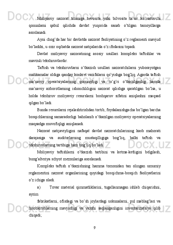 Moliyaviy   nazorat   tizimiga   bevosita   yoki   bilvosita   ta’sir   ko’rsatuvchi
qonunlarni   qabul   qilishda   davlat   yuqorida   sanab   o’tilgan   tamoyillarga
asoslanadi. 
Ayni chog’da har bir davlatda nazorat faoliyatining o’z reglamenti mavjud
bo’ladiki, u oxir oqibatda nazorat natijalarida o’z ifodasini topadi. 
Davlat   moliyaviy   nazoratining   asosiy   usullari   kompleks   taftishlar   va
mavzuli tekshiruvlardir.  
Taftish   va   tekshiruvlarni   o’tkazish   usullari   nazoratchilarni   yuborayotgan
mahkamalar oldiga qanday konkret vazifalarni qo’yishga bog’liq. Agarda taftish
ma’naviy   operatsiyalarning   qonuniyligi   va   to’g’ri   o’tkazilganligi   hamda
ma’naviy   axborotlarning   ishonchliligini   nazorat   qilishga   qaratilgan   bo’lsa,   u
holda   tekshiruv   moliyaviy   resurslarni   boshqaruv   sifatini   aniqlashni   maqsad
qilgan bo’ladi. 
Bunda resurslarni rejalashtirishdan tortib, foydalanishgacha bo’lgan barcha
bosqichlarning samaradorligi baholanib o’tkazilgan moliyaviy operatsiyalarning
maqsadga muvofiqligi aniqlanadi. 
Nazorat   natijaviyligini   nafaqat   davlat   nazoratchilarining   kasb   mahorati
darajasiga   va   auditorlarning   mustaqilligiga   bog’liq,   balki   taftish   va
tekshiruvlarning tartibiga ham bog’liq bo’ladi. 
Moliyaviy   taftishlarni   o’tkazish   tartibini   va   ketma-ketligini   belgilash,
buxg’alteriya schyot mezonlariga asoslanadi. 
Kompleks   taftish   o’tkazishning   hamma   tomonidan   tan   olingan   umumiy
reglamentini   nazorat   organlarining   quyidagi   bosqichma-bosqich   faoliyatlarini
o’z ichiga oladi. 
a) Tovar   material   qimmatliklarini,   tugallanmagan   ishlab   chiqarishni,
ayrim 
fabrikatlarni,   ofisdagi   va   bo’sh   joylardagi   uskunalarni,   pul   mablag’lari   va
hisobkitoblarning   mavjudligi   va   yaxshi   saqlanganligini   inventarizatsiya   qilib
chiqadi; 
9  
  