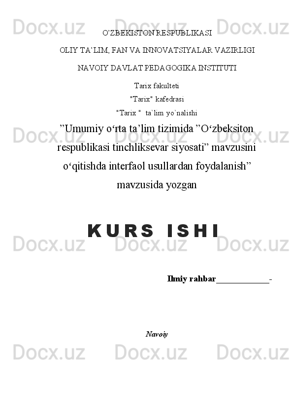 O’ZBEKISTON RESPUBLIKASI
OLIY TA’LIM, FAN VA INNOVATSIYALAR VAZIRLIGI 
NAVOIY DAVLAT PEDAGOGIKA INSTITUTI
Tarix  fakulteti
"Tarix" kafedrasi
"Tarix "  ta`lim yo`nalishi
” Umumiy o rta ta’lim tizimida ”O zbeksitonʻ ʻ
respublikasi tinchliksevar siyosati” mavzusini
o qitishda interfaol usullardan foydalanish	
ʻ ”
mavzusida yozgan
Ilmiy rahbar____________-
Navoiy K U R S   I S H I