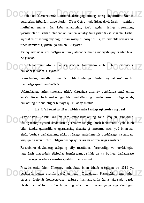 –   kohinlar,   Yunonistonda   –   arxond,   demagog,   strateg,   notiq,   faylasuflar,   Rumda
senatorlar,   tribunlar,   imperatorlar,   O’rta   Osiyo   hududidagi   davlatlarda   –   vazirlar,
muftiylar,   munajjimlar   kabi   amaldorlar,   kasb   egalari   tashqi   siyosatning
yo’nalishlarini   ishlab   chiqqanlar   hamda   amaliy   tavsiyalar   taklif   etganla   Tashqi
siyosat  yuritishning quyidagi  turlari  mavjud: bosqinchilik, zo’ravonlik siyosati  va
tinch hamkorlik, yaxshi qo’shnichilik siyosati.
Tashqi  siyosatga  xos bo’lgan umumiy aloqadorlikning mohiyati  quyidagilar  bilan
belgilanadi:
Birinchidan,   siyosatning   qanday   kuchlar   tomonidan   ishlab   chiqilishi   barcha
davlatlarga xos xususiyatdir.
Ikkinchidan,   davlatlar   tomonidan   olib   boriladigan   tashqi   siyosat   ma’lum   bir
maqsadga qaratilgan bo’ladi.
Uchinchidan,   tashqi   siyosatni   ishlab   chiqishda   umumiy   qoidalarga   amal   qilish
kerak.   Bular,   turli   sinflar,   guruhlar,   millatlarning   manfaatlarini   hisobga   olish,
davlatning bir butunligini himoya qilish, osoyishtalik.
.       1.2 O’zbekiston Respublikasida tashqi iqtisodiy siyosat.
O’zbekiston   Respublikasi   xalqaro   munosabatlarning   to’la   xuquqli   subektidir.
Uning   tashqi   siyosati   davlatlarning   suveren   tengligi,   kuch   ishlatmaslik   yoki   kuch
bilan   taxdid   qilmaslik,   chegaralarning   daxlsizligi   nizolarni   tinch   yo’l   bilan   xal
etish,   boshqa   davlatlarning   ichki   ishlariga   aralashmaslik   qoidalariga   va   xalqaro
xuquqning umum etirof etilgan boshqa qoidalari va normalariga asoslanadi.
Respublika   davlatning   xalqning   oily   manfatlar,   farovonligi   va   xavfsizligini
taminlash   maqsadida   ittifoqlar   tuzishi   xamdo’stliklarga   va   boshqa   davlatlararo
tuzilmalarga kirishi va ulardan ajralib chiqishi mumkin.
Prezidentimiz   Islom   Karimov   tashabbusi   bilan   ishlab   chiqilgan   va   2012   yil
sentabrda   qonun   asosida   qabul   qilingan   “O’zbekiston   Respublikasining   tashqi
siyosiy   faoliyati   konsepsiyasi”   xalqaro   hamjamiyatda   katta   aks-sado   berdi.
Davlatimiz   rahbari   ushbu   hujjatning   o’ta   muhim   ahamiyatga   ega   ekanligini
