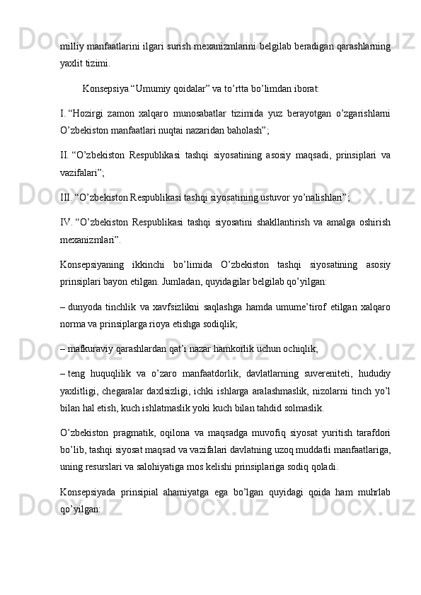 milliy manfaatlarini ilgari surish mexanizmlarini belgilab beradigan qarashlarning
yaxlit tizimi.
                  Konsepsiya “Umumiy qoidalar” va to’rtta bo’limdan iborat:
I.   “Hozirgi   zamon   xalqaro   munosabatlar   tizimida   yuz   berayotgan   o’zgarishlarni
O’zbekiston manfaatlari nuqtai nazaridan baholash”;
II.   “O’zbekiston   Respublikasi   tashqi   siyosatining   asosiy   maqsadi,   prinsiplari   va
vazifalari”;
III.   “O’zbekiston Respublikasi tashqi siyosatining ustuvor yo’nalishlari”;
IV.   “O’zbekiston   Respublikasi   tashqi   siyosatini   shakllantirish   va   amalga   oshirish
mexanizmlari”.
Konsepsiyaning   ikkinchi   bo’limida   O’zbekiston   tashqi   siyosatining   asosiy
prinsiplari bayon etilgan. Jumladan, quyidagilar belgilab qo’yilgan:
–   dunyoda   tinchlik   va   xavfsizlikni   saqlashga   hamda   umume’tirof   etilgan   xalqaro
norma va prinsiplarga rioya etishga sodiqlik;
– mafkuraviy qarashlardan qat’i nazar hamkorlik uchun ochiqlik;
–   teng   huquqlilik   va   o’zaro   manfaatdorlik,   davlatlarning   suvereniteti,   hududiy
yaxlitligi,   chegaralar   daxlsizligi,   ichki   ishlarga   aralashmaslik,   nizolarni   tinch   yo’l
bilan hal etish, kuch ishlatmaslik yoki kuch bilan tahdid solmaslik.
O’zbekiston   pragmatik,   oqilona   va   maqsadga   muvofiq   siyosat   yuritish   tarafdori
bo’lib, tashqi siyosat maqsad va vazifalari davlatning uzoq muddatli manfaatlariga,
uning resurslari va salohiyatiga mos kelishi prinsiplariga sodiq qoladi.
Konsepsiyada   prinsipial   ahamiyatga   ega   bo’lgan   quyidagi   qoida   ham   muhrlab
qo’yilgan: