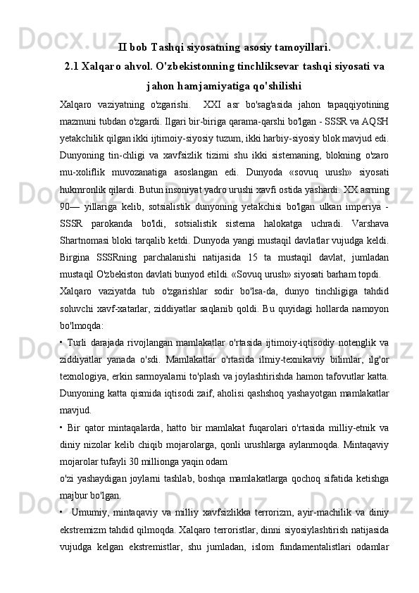 II bob Tashqi siyosatning asosiy tamoyillari.
2.1  Xalqaro ahvol. O'zbekistonning tinchliksevar tashqi siyosati va
jahon hamjamiyatiga qo'shilishi
Xalqaro   vaziyatning   o'zgarishi.     XXI   asr   bo'sag'asida   jahon   tapaqqiyotining
mazmuni tubdan o'zgardi. Ilgari bir-biriga qarama-qarshi bo'lgan - SSSR va AQSH
yetakchilik qilgan ikki ijtimoiy-siyosiy tuzum, ikki harbiy-siyosiy blok mavjud edi.
Dunyoning   tin-chligi   va   xavfsizlik   tizimi   shu   ikki   sistemaning,   blokning   o'zaro
mu-xoliflik   muvozanatiga   asoslangan   edi.   Dunyoda   «sovuq   urush»   siyosati
hukmronlik qilardi. Butun insoniyat yadro urushi xavfi ostida yashardi.  XX asrning
90—   yillariga   kelib,   sotsialistik   dunyoning   yetakchisi   bo'lgan   ulkan   imperiya   -
SSSR   parokanda   bo'ldi,   sotsialistik   sistema   halokatga   uchradi.   Varshava
Shartnomasi bloki tarqalib ketdi. Dunyoda yangi mustaqil davlatlar vujudga keldi.
Birgina   SSSRning   parchalanishi   natijasida   15   ta   mustaqil   davlat,   jumladan
mustaqil O'zbekiston davlati bunyod etildi. «Sovuq urush» siyosati barham topdi.
Xalqaro   vaziyatda   tub   o'zgarishlar   sodir   bo'lsa-da,   dunyo   tinchligiga   tahdid
soluvchi   xavf-xatarlar,   ziddiyatlar   saqlanib   qoldi.   Bu   quyidagi   hollarda   namoyon
bo'lmoqda:
•   Turli   darajada   rivojlangan   mamlakatlar   o'rtasida   ijtimoiy-iqtisodiy   notenglik   va
ziddiyatlar   yanada   o'sdi.   Mamlakatlar   o'rtasida   ilmiy-texnikaviy   bilimlar,   ilg'or
texnologiya, erkin sarmoyalarni to'plash va joylashtirishda hamon tafovutlar katta.
Dunyoning katta qismida iqtisodi zaif, aholisi qashshoq yashayotgan mamlakatlar
mavjud.
•   Bir   qator   mintaqalarda,   hatto   bir   mamlakat   fuqarolari   o'rtasida   milliy-etnik   va
diniy   nizolar   kelib   chiqib   mojarolarga,   qonli   urushlarga   aylanmoqda.   Mintaqaviy
mojarolar tufayli 30 millionga yaqin odam
o'zi  yashaydigan  joylarni  tashlab, boshqa  mamlakatlarga qochoq sifatida ketishga
majbur bo'lgan.
•     Umumiy,   mintaqaviy   va   milliy   xavfsizlikka   terrorizm,   ayir-machilik   va   diniy
ekstremizm tahdid qilmoqda. Xalqaro terroristlar, dinni siyosiylashtirish natijasida
vujudga   kelgan   ekstremistlar,   shu   jumladan,   islom   fundamentalistlari   odamlar 