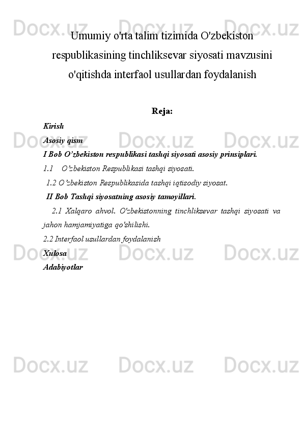 Umumiy o'rta talim tizimida O'zbekiston
respublikasining tinchliksevar siyosati mavzusini
o'qitishda interfaol usullardan foydalanish
Reja:
Kirish 
Asosiy qism 
I Bob O’zbekiston respublikasi tashqi siyosati asosiy prinsiplari.
1.1 O’zbekiston Respublikasi tashqi siyosati.
      1.2 O’zbekiston Respublikasida tashqi iqtisodiy siyosat.
      II Bob Tashqi siyosatning asosiy tamoyillari.
          2.1   Xalqaro   ahvol.   O'zbekistonning   tinchliksevar   tashqi   siyosati   va
jahon hamjamiyatiga qo'shilishi.
2.2   Interfaol usullardan foydalanish
Xulosa
Adabiyotlar 