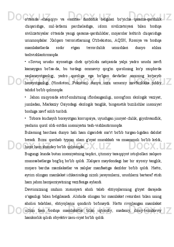 o'rtasida   «haqiqiy»   va   «soxta»   dindorlik   belgilari   bo'yicha   qarama-qarshilik
chiqarishga,   mil-latlarni   parchalashga,   islom   sivilizatsiyasi   bilan   boshqa
sivilizatsiyalar   o'rtasida   yangi   qarama-qarshiliklar,   mojarolar   keltirib   chiqarishga
urinmoqdalar.   Xalqaro   terroristlarning   O'zbekiston,   AQSH,   Rossiya   va   boshqa
mamlakatlarda   sodir   etgan   terrorchilik   urinishlari   dunyo   ahlini
tashvishlantirmoqda.
•   «Sovuq   urush»   siyosatiga   chek   qo'yilishi   natijasida   yalpi   yadro   urushi   xavfi
kamaygan   bo'lsa-da,   bu   turdagi   ommaviy   qirg'in   qurolining   ko'p   miqdorda
saqlanayotganligj,   yadro   quroliga   ega   bo'lgan   davlatlar   sonining   ko'payib
borayotganligi   (Hindiston,   Pokiston)   dunyo   uzra   umumiy   xavfsizlikka   jiddiy
tahdid bo'lib qolmoqda.
•     Jahon   miqyosida   atrof-muhitning   ifloslanganligi,   nosog'lom   skologik   vaziyat,
jumladan,   Markaziy   Osiyodagi   ekologik   tanglik,   biogenetik   buzilishlar   insoniyat
boshiga xavf solib turibdi.
•   Tobora kuchayib borayotgan korrupsiya, uyushgan jinoyat-chilik, giyohvandlik,
yashirin qurol oldi-sotdisi insoniyatni tash-vishlantirmoqda.
Bularning   barchasi   dunyo   hali   ham   ilgaridek   mo'rt   bo'lib   turgan-ligidan   dalolat
beradi.   Bizni   qurshab   typran   olam   g'oyat   murakkab   va   muammoli   bo'lib   keldi,
hozir ham shunday bo'lib qolmoqda.
Bugungi kunda butun insoniyatning taqdiri, ijtimoiy taraqqiyot istiqbollari xalqaro
munosabatlarga   bog'liq   bo'lib   qoldi.   Xalqaro   maydondagi   har   bir   siyosiy   tanglik,
mojaro   barcha   mamlakatlar   va   xalqlar   manfaatiga   daxldor   bo'lib   qoldi.   Hatto,
ayrim olingan mamlakat ichkarisidagi nizoli jarayonlarni, urushlarni bartaraf etish
ham jahon hamjamiyatining vazifasiga aylandi.
Davrimizning   muhim   xususiyati   aholi   talab   ehtiyojlarming   g'oyat   darajada
o'sganligi   bilan   belgilanadi.   Alohida   olingan   bir   mamlakat   resurslari   bilan   uning
aholisi   talablari,   ehtiyojlarini   qondirib   bo'lmaydi.   Hatto   rivojlangan   mamlakat
uchun   ham   boshqa   mamlakatlar   bilan   iqtisodiy,   madaniy,   ilmiy-texnikaviy
hamkorlik qilish obyektiv zaru-riyat bo'lib qoldi. 