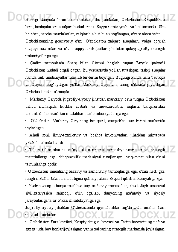 Hozirgi   dunyoda   biron-bir   mamlakat,   shu   jumladan,   O'zbekiston   Respublikasi
ham, boshqalardan ajralgan hudud emas. Sayyo-ramiz yaxlit va bo'linmasdir. Shu
boisdan, barcha mamlakatlar, xalqlar bir-biri bilan bog'langan, o'zaro aloqadadir.
O'zbekistonning   geosiyosiy   o'rni.   O'zbekiston   xalqaro   aloqalarni   yoiga   qo'yish
nuqtayi   па z а ridan   va   o'z   taraqqiyot   istiqbollari   jihatidan   qulayjug'rofiy-strategik
imkoniyatlarga ega.
•   Qadim   zamonlarda   Sharq   bilan   G'arbni   bog'lab   turgan   Buyuk   ipakyo'li
O'zbekiston hududi orqali o'tgan. Bu yerdasavdo yo'llari tutashgan, tashqi aloqalar
hamda turli madaniyatlar tutashib bir-birini boyitgan. Bugungi kunda ham Yevropa
va   Osiyoni   bog'laydigan   yo'llar   Markaziy   Osiyodan,   uning   o'rtasida   joylashgan
O'zbekis-tondan o'tmoqda.
•     Markaziy   Osiyoda   jug'rofiy-siyosiy   jihatdan   markaziy   o'rin   tutgan   O'zbekiston
ushbu   mintaqada   kuchlar   nisbati   va   muvoza-natini   saqlash,   barqarorlikni
ta'minlash, hamkorlikni mustahkam-lash imkoniyatlariga ega.
•     O'zbekiston   Markaziy   Osiyoning   transport,   energetika,   suv   tizimi   markazida
joylashgan.
•   Aholi   soni,   ilmiy-texnikaviy   va   boshqa   imkoniyatlari   jihatidan   mintaqada
yetakchi o'rinda turadi.
•   Tabiiy   iqlim   sharoiti   qulay,   ulkan   mineral   xomashyo   zaxiralari   va   strategik
materiallarga   ega,   dehqonchilik   madaniyati   rivojlangan,   oziq-ovqat   bilan   o'zini
ta'minlashga qodir.
• O'zbekiston sanoatning bazaviy va zamonaviy tarmoqlariga ega, o'zini neft, gaz,
rangli metallar bilan ta'minlabgina qolmay, ularni eksport qilish imkoniyatiga ega.
•   Yurtimizning   jahonga   mashhur   boy   ma'naviy   merosi   bor,   shu   tufayli   insoniyat
sivilizatsiyasida   salmoqli   o'rin   egallab,   dunyoning   ma'naviy   va   siyosiy
jarayonlariga ta'sir o'tkazish salohiyatiga ega.
Jug'rofiy-siyosiy   jihatdan   O'zbekistonda   qiyinchiliklar   tug'diruvchi   omillar   ham
mavjud. Jumladan:
•   O'zbekiston Fors ko'rfazi, Kaspiy dengizi havzasi va Tarim havzasining neft va
gazga juda boy konlarijoylashgan yarim xalqaning strategik markazida joylashgan. 