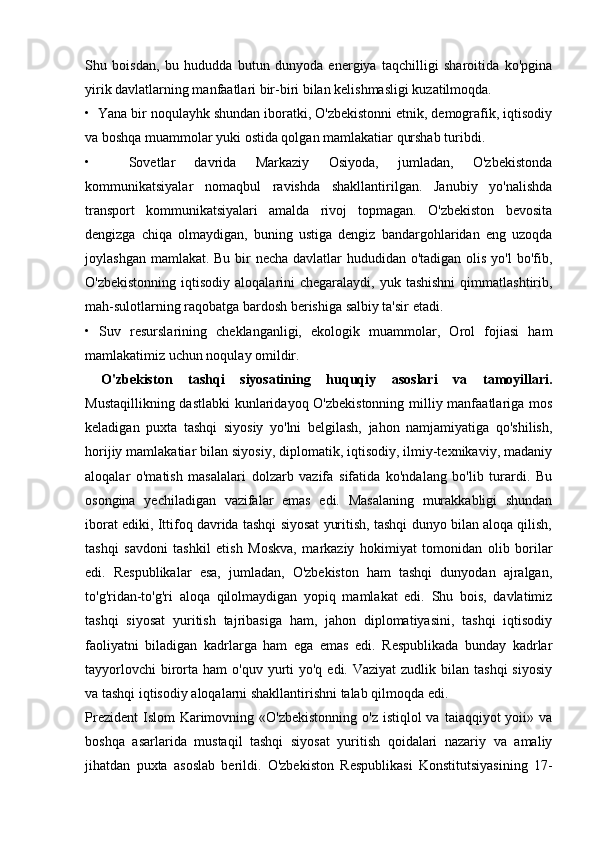 Shu   boisdan,   bu   hududda   butun   dunyoda   energiya   taqchilligi   sharoitida   ko'pgina
yirik davlatlarning manfaatlari bir-biri bilan kelishmasligi kuzatilmoqda.
•  Yana bir noqulayhk shundan iboratki, O'zbekistonni etnik, demografik, iqtisodiy
va boshqa muammolar yuki ostida qolgan mamlakatiar qurshab turibdi.
•     Sovetlar   davrida   Markaziy   Osiyoda,   jumladan,   O'zbekistonda
kommunikatsiyalar   nomaqbul   ravishda   shakllantirilgan.   Janubiy   yo'nalishda
transport   kommunikatsiyalari   amalda   rivoj   topmagan.   O'zbekiston   bevosita
dengizga   chiqa   olmaydigan,   buning   ustiga   dengiz   bandargohlaridan   eng   uzoqda
joylashgan mamlakat. Bu bir  necha davlatlar  hududidan o'tadigan olis yo'l  bo'fib,
O'zbekistonning  iqtisodiy  aloqalarini  chegaralaydi,  yuk tashishni   qimmatlashtirib,
mah-sulotlarning raqobatga bardosh berishiga salbiy ta'sir etadi.
•   Suv   resurslarining   cheklanganligi,   ekologik   muammolar,   Orol   fojiasi   ham
mamlakatimiz uchun noqulay omildir.
  O'zbekiston   tashqi   siyosatining   huquqiy   asoslari   va   tamoyillari.
Mustaqillikning dastlabki  kunlaridayoq O'zbekistonning milliy manfaatlariga mos
keladigan   puxta   tashqi   siyosiy   yo'lni   belgilash,   jahon   namjamiyatiga   qo'shilish,
horijiy mamlakatiar bilan siyosiy, diplomatik, iqtisodiy, ilmiy-texnikaviy, madaniy
aloqalar   o'matish   masalalari   dolzarb   vazifa   sifatida   ko'ndalang   bo'lib   turardi.   Bu
osongina   yechiladigan   vazifalar   emas   edi.   Masalaning   murakkabligi   shundan
iborat ediki, Ittifoq davrida tashqi siyosat yuritish, tashqi dunyo bilan aloqa qilish,
tashqi   savdoni   tashkil   etish   Moskva,   markaziy   hokimiyat   tomonidan   olib   borilar
edi.   Respublikalar   esa,   jumladan,   O'zbekiston   ham   tashqi   dunyodan   ajralgan,
to'g'ridan-to'g'ri   aloqa   qilolmaydigan   yopiq   mamlakat   edi.   Shu   bois,   davlatimiz
tashqi   siyosat   yuritish   tajribasiga   ham,   jahon   diplomatiyasini,   tashqi   iqtisodiy
faoliyatni   biladigan   kadrlarga   ham   ega   emas   edi.   Respublikada   bunday   kadrlar
tayyorlovchi   birorta  ham  o'quv  yurti   yo'q  edi. Vaziyat  zudlik  bilan  tashqi  siyosiy
va tashqi iqtisodiy aloqalarni shakllantirishni talab qilmoqda edi.
Prezident  Islom  Karimovning «O'zbekistonning  o'z istiqlol  va  taiaqqiyot  yoii» va
boshqa   asarlarida   mustaqil   tashqi   siyosat   yuritish   qoidalari   nazariy   va   amaliy
jihatdan   puxta   asoslab   berildi.   O'zbekiston   Respublikasi   Konstitutsiyasining   17- 