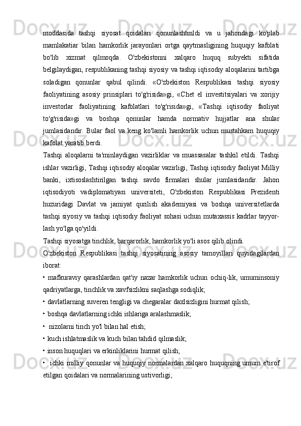 moddasida   tashqi   siyosat   qoidalari   qonunlashtmldi   va   u   jahondagi   ko'plab
mamlakatiar   bilan   hamkorlik   jarayonlari   ortga   qaytmasligining   huquqiy   kafolati
bo'lib   xizmat   qilmoqda.   O'zbekistonni   xalqaro   huquq   subyekti   sifatida
belgilaydigan, respublikaning tashqi siyosiy va tashqi iqtisodiy aloqalarini tartibga
soladigan   qonunlar   qabul   qilindi.   «O'zbekiston   Respublikasi   tashqi   siyosiy
faoliyatining   asosiy   prinsiplari   to'g'risida»gi,   «Chet   el   investitsiyalari   va   xorijiy
investorlar   faoliyatining   kafolatlari   to'g'risida»gi,   «Tashqi   iqtisodiy   faoliyat
to'g'risida»gi   va   boshqa   qonunlar   hamda   normativ   hujjatlar   ana   shular
jumlasidandir.   Bular   faol   va   keng   ko'lamli   hamkorlik   uchun   mustahkam   huquqiy
kafolat yaratib berdi.
Tashqi   aloqalarni   ta'minlaydigan   vazirliklar   va   muassasalar   tashkil   etildi.   Tashqi
ishlar vazirligi, Tashqi iqtisodiy aloqalar vazirligi, Tashqi iqtisodiy faoliyat Milliy
banki,   ixtisoslashtirilgan   tashqi   savdo   firmalari   shular   jumlasidandir.   Jahon
iqtisodiyoti   vadiplomatiyasi   universiteti,   O'zbekiston   Respublikasi   Prezidenti
huzuridagi   Davlat   va   jamiyat   qurilish   akademiyasi   va   boshqa   universitetlarda
tashqi siyosiy va tashqi iqtisodiy faoliyat sohasi uchun mutaxassis kadrlar tayyor-
lash yo'lga qo'yildi.
Tashqi siyosatga tinchlik, barqarorlik, hamkorlik yo'li asos qilib olindi.
O'zbekiston   Respublikasi   tashqi   siyosatining   asosiy   tamoyillari   quyidagilardan
iborat:
•   mafkuraviy   qarashlardan   qat'iy   nazar   hamkorlik   uchun   ochiq-lik,   umuminsoniy
qadriyatlarga, tinchlik va xavfsizlikni saqlashga sodiqlik;
• davlatlarning suveren tengligi va chegaralar daxlsizligini hurmat qilish;
• boshqa davlatlarning ichki ishlariga aralashmaslik;
•  nizolarni tinch yo'l bilan hal etish;
• kuch ishlatmaslik va kuch bilan tahdid qilmaslik;
• inson huquqlari va erkinliklarini hurmat qilish;
•   ichki milliy qonunlar va huquqiy normalardan xalqaro huquqning umum e'tirof
etilgan qoidalari va normalarining ustivorligi; 