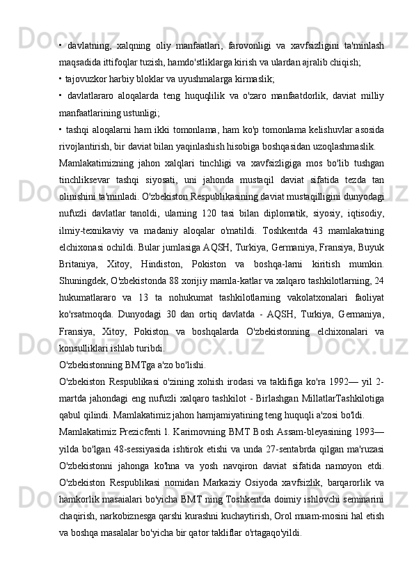 •   davlatning,   xalqning   oliy   manfaatlari,   farovonligi   va   xavfsizligini   ta'minlash
maqsadida ittifoqlar tuzish, hamdo'stliklarga kirish va ulardan ajralib chiqish;
• tajovuzkor harbiy bloklar va uyushmalarga kirmaslik;
•   davlatlararo   aloqalarda   teng   huquqlilik   va   o'zaro   manfaatdorlik,   daviat   milliy
manfaatlarining ustunligi;
• tashqi aloqalarni ham ikki tomonlama, ham ko'p tomonlama kelishuvlar  asosida
rivojlantirish, bir daviat bilan yaqinlashish hisobiga boshqasidan uzoqlashmaslik.
Mamlakatimizning   jahon   xalqlari   tinchligi   va   xavfsizligiga   mos   bo'lib   tushgan
tinchliksevar   tashqi   siyosati,   uni   jahonda   mustaqil   daviat   sifatida   tezda   tan
olinishini ta'minladi. O'zbekiston Respublikasining daviat mustaqilligini dunyodagi
nufuzli   davlatlar   tanoldi,   ularning   120   tasi   bilan   diplomatik,   siyosiy,   iqtisodiy,
ilmiy-texnikaviy   va   madaniy   aloqalar   o'matildi.   Toshkentda   43   mamlakatning
elchixonasi ochildi. Bular jumlasiga AQSH, Turkiya, Germaniya, Fransiya, Buyuk
Britaniya,   Xitoy,   Hindiston,   Pokiston   va   boshqa-larni   kiritish   mumkin.
Shuningdek, O'zbekistonda 88 xorijiy mamla-katlar va xalqaro tashkilotlarning, 24
hukumatlararo   va   13   ta   nohukumat   tashkilotlarning   vakolatxonalari   faoliyat
ko'rsatmoqda.   Dunyodagi   30   dan   ortiq   davlatda   -   AQSH,   Turkiya,   Germaniya,
Fransiya,   Xitoy,   Pokiston   va   boshqalarda   O'zbekistonning   elchixonalari   va
konsulliklari ishlab turibdi.
O'zbekistonning BMTga a'zo bo'lishi.
O'zbekiston   Respublikasi   o'zining   xohish   irodasi   va   taklifiga   ko'ra   1992—   yil   2-
martda  jahondagi  eng nufuzli  xalqaro tashkilot  - Birlashgan  MillatlarTashkilotiga
qabul qilindi. Mamlakatimiz jahon hamjamiyatining teng huquqli a'zosi bo'ldi.
Mamlakatimiz  Prezicfenti   l. Karimovning BMT  Bosh   Assam-bleyasining   1993—
yilda bo'lgan 48-sessiyasida  ishtirok etishi  va unda  27-sentabrda  qilgan ma'ruzasi
O'zbekistonni   jahonga   ko'hna   va   yosh   navqiron   daviat   sifatida   namoyon   etdi.
O'zbekiston   Respublikasi   nomidan   Markaziy   Osiyoda   xavfsizlik,   barqarorlik   va
hamkorlik masaialari bo'yicha BMT ning Toshkentda doimiy ishlovchi seminarini
chaqirish, narkobiznesga qarshi kurashni kuchaytirish, Orol muam-mosini hal etish
va boshqa masalalar bo'yicha bir qator takliflar o'rtagaqo'yildi.