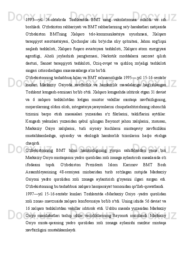 1993—yil   24-oktabrda   Toshkentda   BMT   ning   vakolatxonasi   ochildi   va   ish
boshladi. O'zbekiston rahbariyati va BMT rahbarlarining sa'y-harakatlari natijasida
O'zbekiston   BMTning   Xalqaro   tele-kommunikatsiya   uyushmasi,   Xalqaro
taraqqiyot   assotsiatsiyasi,   Qochoqlar   ishi   bo'yicha   oliy   qo'mitasi,   Jahon   sog'liqni
saqlash   tashkiloti,   Xalqaro   fuqaro   aviatsiyasi   tashkiloti,   Xalqaro   atom   energiyasi
agentligi,   Aholi   joylashish   jamg'armasi,   Narkotik   moddalarni   nazorat   qilish
dasturi,   Sanoat   taraqqiyoti   tashkiloti,   Oziq-ovqat   va   qishloq   xo'jaligi   tashkiloti
singari ixtisoslashgan muassasalarga a'zo bo'ldi.
O'zbekistonning tashabbusi bilan va BMT rahnamoligida 1995— yil 15-16-sentabr
kunlari   Markaziy   Osiyoda   xavfsizlik   va   hamkorlik   masalalariga   bag'ishlangan
Toshkent kengash-seminari bo'lib o'tdi. Xalqaro kengashda ishtirok etgan 31 daviat
va   6   xalqaro   tashkilotdan   kelgan   muxtor   vakillar   mintaqa   xavfsizligining,
mojarolarning oldini olish, integratsiya jarayonlarini chuqurlashtirishning ishonchli
tizimini   barpo   etish   masaialari   yuzasidan   o'z   fikrlarini,   takliflarini   aytdilar.
Kengash   yakunlari   yuzasidan   qabul   qilingan   Bayonot   jahon   xalqlarini,   xususan,
Markaziy   Osiyo   xalqlarini,   turli   siyosiy   kuchlarni   mintaqaviy   xavfsizlikni
mustahkamlashga,   iqtisodiy   va   ekologik   hamkorlik   tizimlarini   Ьафо   etishga
chaqirdi.
O'zbekistonning   BMT   bilan   hamkorligining   yorqin   sahifalaridan   yana   biri
Markaziy Osiyo mintaqasini yadro qurolidan xoli zonaga aylantirish masalasida o'z
ifodasini   topdi.   O'zbekiston   Prezidenti   Islom   Karimov   BMT   Bosh
Assambleyasining   48-sessiyasi   minbaridan   turib   so'zlagan   nutqida   Markaziy
Osiyoni   yadro   qurolidan   xoli   zonaga   aylantirish   g'oyasini   ilgari   surgan   edi.
O'zbekistonning bu tashabbusi xalqaro hamjamiyat tomonidan qo'llab-quwatlandi.
1997—yil   15-16-sentabr   kunlari   Toshkentda   «Markaziy   Osiyo   -yadro   qurolidan
xoli zona» mavzusida xalqaro konferensiya bo'lib o'tdi. Uning ishida 56 daviat va
16   xalqaro   tashkilotdan   vakillar   ishtirok   etdi.   Ushbu   masala   yuzasidan   Markaziy
Osiyo   mamlakatlari   tashqi   ishlar   vazirliklarining   Bayonoti   imzolandi.   Markaziy
Osiyo   minta-qasining   yadro   qurolidan   xoli   zonaga   aylanishi   mazkur   mintaqa
xavfsizligini mustahkamlaydi.  