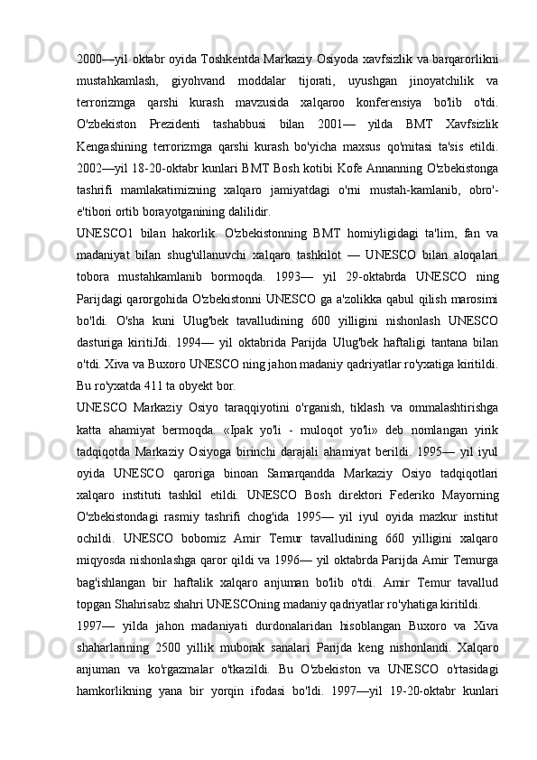 2000—yil oktabr oyida Toshkentda Markaziy Osiyoda xavfsizlik va barqarorlikni
mustahkamlash,   giyohvand   moddalar   tijorati,   uyushgan   jinoyatchilik   va
terrorizmga   qarshi   kurash   mavzusida   xalqaroo   konferensiya   bo'lib   o'tdi.
O'zbekiston   Prezidenti   tashabbusi   bilan   2001—   yilda   BMT   Xavfsizlik
Kengashining   terrorizmga   qarshi   kurash   bo'yicha   maxsus   qo'mitasi   ta'sis   etildi.
2002—yil 18-20-oktabr kunlari BMT Bosh kotibi Kofe Annanning O'zbekistonga
tashrifi   mamlakatimizning   xalqaro   jamiyatdagi   o'rni   mustah-kamlanib,   obro'-
e'tibori ortib borayotganining dalilidir.
UNESCO1   bilan   hakorlik.   O'zbekistonning   BMT   homiyligidagi   ta'lim,   fan   va
madaniyat   bilan   shug'ullanuvchi   xalqaro   tashkilot   —   UNESCO   bilan   aloqalari
tobora   mustahkamlanib   bormoqda.   1993—   yil   29-oktabrda   UNESCO   ning
Parijdagi qarorgohida O'zbekistonni  UNESCO ga a'zolikka qabul qilish marosimi
bo'ldi.   O'sha   kuni   Ulug'bek   tavalludining   600   yilligini   nishonlash   UNESCO
dasturiga   kiritiJdi.   1994—   yil   oktabrida   Parijda   Ulug'bek   haftaligi   tantana   bilan
o'tdi. Xiva va Buxoro UNESCO ning jahon madaniy qadriyatlar ro'yxatiga kiritildi.
Bu ro'yxatda 411 ta obyekt bor.
UNESCO   Markaziy   Osiyo   taraqqiyotini   o'rganish,   tiklash   va   ommalashtirishga
katta   ahamiyat   bermoqda.   «Ipak   yo'li   -   muloqot   yo'li»   deb   nomlangan   yirik
tadqiqotda   Markaziy   Osiyoga   birinchi   darajali   ahamiyat   berildi.   1995—   yil   iyul
oyida   UNESCO   qaroriga   binoan   Samarqandda   Markaziy   Osiyo   tadqiqotlari
xalqaro   instituti   tashkil   etildi.   UNESCO   Bosh   direktori   Federiko   Mayorning
O'zbekistondagi   rasmiy   tashrifi   chog'ida   1995—   yil   iyul   oyida   mazkur   institut
ochildi.   UNESCO   bobomiz   Amir   Temur   tavalludining   660   yilligini   xalqaro
miqyosda nishonlashga qaror qildi va 1996— yil oktabrda Parijda Amir Temurga
bag'ishlangan   bir   haftalik   xalqaro   anjuman   bo'lib   o'tdi.   Amir   Temur   tavallud
topgan Shahrisabz shahri UNESCOning madaniy qadriyatlar ro'yhatiga kiritildi.
1997—   yilda   jahon   madaniyati   durdonalaridan   hisoblangan   Buxoro   va   Xiva
shaharlarining   2500   yillik   muborak   sanalari   Parijda   keng   nishonlandi.   Xalqaro
anjuman   va   ko'rgazmalar   o'tkazildi.   Bu   O'zbekiston   va   UNESCO   o'rtasidagi
hamkorlikning   yana   bir   yorqin   ifodasi   bo'ldi.   1997—yil   19-20-oktabr   kunlari