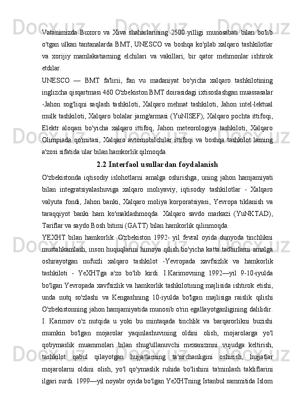 Vatanimizda   Buxoro   va   Xiva   shaharlarining   2500   yilligi   munosabati   bilan   bo'lib
o'tgan   ulkan   tantanalarda   BMT,   UNESCO   va   boshqa   ko'plab   xalqaro   tashkilotlar
va   xorijiy   mamlakatiarning   elchilari   va   vakillari,   bir   qator   mehmonlar   ishtirok
etdilar.
UNESCO   —   BMT   fa'lirii,   fan   vu   madaniyat   bo'yicha   xalqaro   tashkilotining
inglizcha qisqartmasi 460 O'zbekiston BMT doirasidagi ixtisoslashgan muassasalar
-Jahon   sog'liqni   saqlash   tashkiloti,   Xalqaro   mehnat   tashkiloti,   Jahon   intel-lektual
mulk tashkiloti, Xalqaro bolalar jamg'armasi  (YuNISEF), Xalqaro pochta ittifoqi,
Elektr   aloqasi   bo'yicha   xalqaro   ittifoq,   Jahon   meteorologiya   tashkiloti,   Xalqaro
Olimpiada   qo'mitasi,   Xalqaro   avtomobilchilar   ittifoqi   va   boshqa   tashkilot   laming
a'zosi sifatida ular bilan hamkorlik qilmoqda.
2.2 Interfaol usullardan foydalanish
O'zbekistonda   iqtisodiy   islohotlarni   amalga   oshirishga,   uning   jahon   hamjamiyati
bilan   integratsiyalashuviga   xalqaro   moliyaviy,   iqtisodiy   tashkilotlar   -   Xalqaro
valyuta   fondi,   Jahon   banki,   Xalqaro   moliya   korporatsiyasi,   Yevropa   tiklanish   va
taraqqiyot   banki   ham   ko'maklashmoqda.   Xalqaro   savdo   markazi   (YuNKTAD),
Tariflar va saydo Bosh bitimi (GATT) bilan hamkorlik qilinmoqda.
YEXHT   bilan   hamkorlik.   O'zbekiston   1992-   yil   fevral   oyida   dunyoda   tinchlikni
mustahkamlash, inson huquqlarini himoya qilish bo'yicha katta tadbirlarni amalga
oshirayotgan   nufuzli   xalqaro   tashkilot   -Yevropada   xavfsizlik   va   hamkorlik
tashkiloti   -   YeXHTga   a'zo   bo'lib   kirdi.   I.Karimovning   1992—yil   9-10-iyulda
bo'lgan Yevropada xavfsizlik va hamkorlik tashkilotining majlisida ishtirok etishi,
unda   nutq   so'zlashi   va   Kengashning   10-iyulda   bo'lgan   majlisiga   raislik   qilishi
O'zbekistonning jahon hamjamiyatida munosib o'rin egallayotganligining dalilidir.
I.   Karimov   o'z   nutqida   u   yoki   bu   mintaqada   tinchlik   va   barqarorlikni   buzishi
mumkin   bo'lgan   mojarolar   yaqinlashuvining   oldini   olish,   mojarolarga   yo'l
qobymaslik   muammolari   bilan   shug'ullanuvchi   mexanizmni   vujudga   keltirish,
tashkilot   qabul   qilayotgan   hujjatlarning   ta'sirchanligini   oshirish,   hujjatlar
mojarolarni   oldini   olish,   yo'l   qo'ymaslik   ruhida   bo'lishini   ta'minlash   takliflarini
ilgari surdi. 1999—yil noyabr oyida bo'lgan YeXHTning Istanbul sammitida Islom 