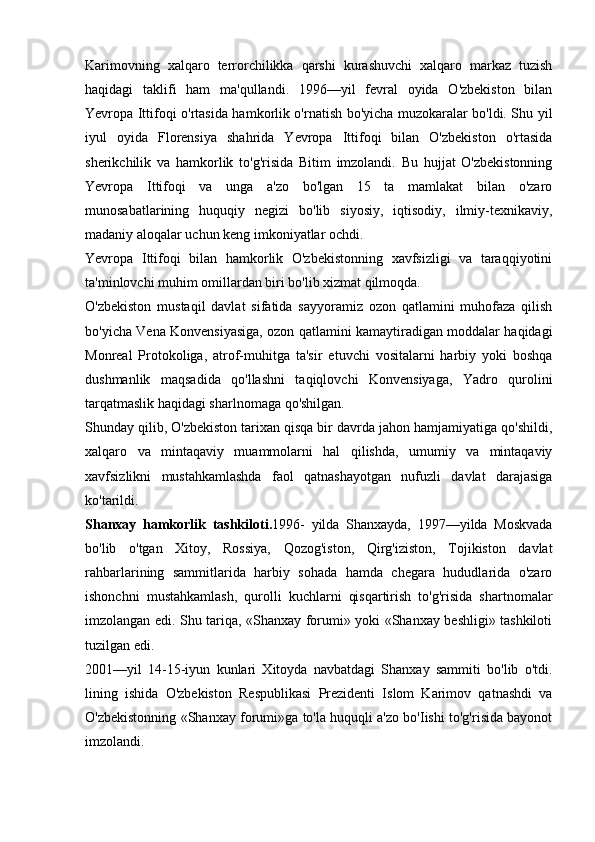 Karimovning   xalqaro   terrorchilikka   qarshi   kurashuvchi   xalqaro   markaz   tuzish
haqidagi   taklifi   ham   ma'qullandi.   1996—yil   fevral   oyida   O'zbekiston   bilan
Yevropa Ittifoqi o'rtasida hamkorlik o'rnatish bo'yicha muzokaralar bo'ldi. Shu yil
iyul   oyida   Florensiya   shahrida   Yevropa   Ittifoqi   bilan   O'zbekiston   o'rtasida
sherikchilik   va   hamkorlik   to'g'risida   Bitim   imzolandi.   Bu   hujjat   O'zbekistonning
Yevropa   Ittifoqi   va   unga   a'zo   bo'lgan   15   ta   mamlakat   bilan   o'zaro
munosabatlarining   huquqiy   negizi   bo'lib   siyosiy,   iqtisodiy,   ilmiy-texnikaviy,
madaniy aloqalar uchun keng imkoniyatlar ochdi.
Yevropa   Ittifoqi   bilan   hamkorlik   O'zbekistonning   xavfsizligi   va   taraqqiyotini
ta'minlovchi muhim omillardan biri bo'lib xizmat qilmoqda.
O'zbekiston   mustaqil   davlat   sifatida   sayyoramiz   ozon   qatlamini   muhofaza   qilish
bo'yicha Vena Konvensiyasiga, ozon qatlamini kamaytiradigan moddalar haqidagi
Monreal   Protokoliga,   atrof-muhitga   ta'sir   etuvchi   vositalarni   harbiy   yoki   boshqa
dushmanlik   maqsadida   qo'llashni   taqiqlovchi   Konvensiyaga,   Yadro   qurolini
tarqatmaslik haqidagi sharlnomaga qo'shilgan.
Shunday qilib, O'zbekiston tarixan qisqa bir davrda jahon hamjamiyatiga qo'shildi,
xalqaro   va   mintaqaviy   muammolarni   hal   qilishda,   umumiy   va   mintaqaviy
xavfsizlikni   mustahkamlashda   faol   qatnashayotgan   nufuzli   davlat   darajasiga
ko'tarildi.
Shanxay   hamkorlik   tashkiloti. 1996-   yilda   Shanxayda,   1997—yilda   Moskvada
bo'lib   o'tgan   Xitoy,   Rossiya,   Qozog'iston,   Qirg'iziston,   Tojikiston   davlat
rahbarlarining   sammitlarida   harbiy   sohada   hamda   chegara   hududlarida   o'zaro
ishonchni   mustahkamlash,   qurolli   kuchlarni   qisqartirish   to'g'risida   shartnomalar
imzolangan edi. Shu tariqa, «Shanxay forumi» yoki «Shanxay beshligi» tashkiloti
tuzilgan edi.
2001—yil   14-15-iyun   kunlari   Xitoyda   navbatdagi   Shanxay   sammiti   bo'lib   o'tdi.
lining   ishida   O'zbekiston   Respublikasi   Prezidenti   Islom   Karimov   qatnashdi   va
O'zbekistonning «Shanxay forumi»ga to'la huquqli a'zo bo'Iishi to'g'risida bayonot
imzolandi. 