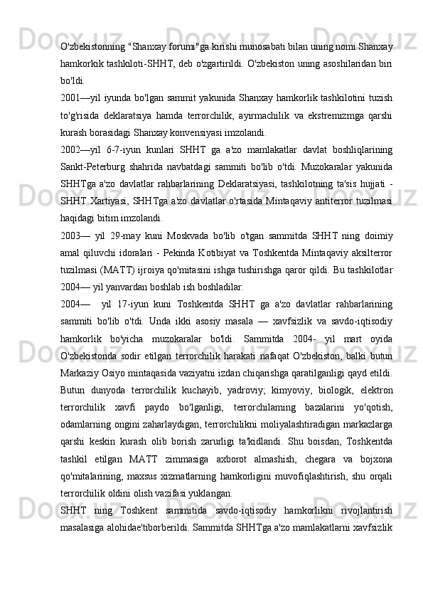 O'zbekistonning "Shanxay forumi"ga kirishi munosabati bilan uning nomi Shanxay
hamkorkik tashkiloti-SHHT, deb o'zgartirildi. O'zbekiston uning asoshilaridan biri
bo'ldi.
2001—yil iyunda bo'lgan sammit yakunida Shanxay hamkorlik tashkilotini tuzish
to'g'risida   deklaratsiya   hamda   terrorchilik,   ayirmachilik   va   ekstremizmga   qarshi
kurash borasidagi Shanxay konvensiyasi imzolandi.
2002—yil   6-7-iyun   kunlari   SHHT   ga   a'zo   mamlakatlar   davlat   boshliqlarining
Sankt-Peterburg   shahrida   navbatdagi   sammiti   bo'lib   o'tdi.   Muzokaralar   yakunida
SHHTga   a'zo   davlatlar   rahbarlarining   Deklaratsiyasi,   tashkilotning   ta'sis   hujjati   -
SHHT   Xartiyasi,   SHHTga   a'zo   davlatlar   o'rtasida   Mintaqaviy   antiterror   tuzilmasi
haqidagi bitim imzolandi.
2003—   yil   29-may   kuni   Moskvada   bo'lib   o'tgan   sammitda   SHHT   ning   doimiy
amal qiluvchi  idoralari  - Pekinda Kotibiyat  va Toshkentda Mintaqaviy aksilterror
tuzilmasi (MATT) ijroiya qo'mitasini ishga tushirishga qaror qildi. Bu tashkilotlar
2004— yil yanvardan boshlab ish boshladilar.
2004—     yil   17-iyun   kuni   Toshkentda   SHHT   ga   a'zo   davlatlar   rahbarlarining
sammiti   bo'lib   o'tdi.   Unda   ikki   asosiy   masala   —   xavfsizlik   va   savdo-iqtisodiy
hamkorlik   bo'yicha   muzokaralar   bo'ldi.   Sammitda   2004-   yil   mart   oyida
O'zbekistonda   sodir   etilgan   terrorchilik   harakati   nafaqat   O'zbekiston,   balki   butun
Markaziy Osiyo mintaqasida vaziyatni izdan chiqarishga qaratilganligi qayd etildi.
Butun   dunyoda   terrorchilik   kuchayib,   yadroviy;   kimyoviy,   biologik,   elektron
terrorchilik   xavfi   paydo   bo'lganligi,   terrorchilaming   bazalarini   yo'qotish,
odamlarning  ongini  zaharlaydigan,  terrorchilikni  moliyalashtiradigan  markazlarga
qarshi   keskin   kurash   olib   borish   zarurligi   ta'kidlandi.   Shu   boisdan,   Toshkentda
tashkil   etilgan   MATT   zimmasiga   axborot   almashish,   chegara   va   bojxona
qo'mitalarining,   maxsus   xizmatlarning   hamkorligini   muvofiqlashtirish,   shu   orqali
terrorchilik oldini olish vazifasi yuklangan.
SHHT   ning   Toshkent   sammitida   savdo-iqtisodiy   hamkorlikni   rivojlantirish
masalasiga alohidae'tiborberildi. Sammitda SHHTga a'zo mamlakatlarni xavfsizlik 