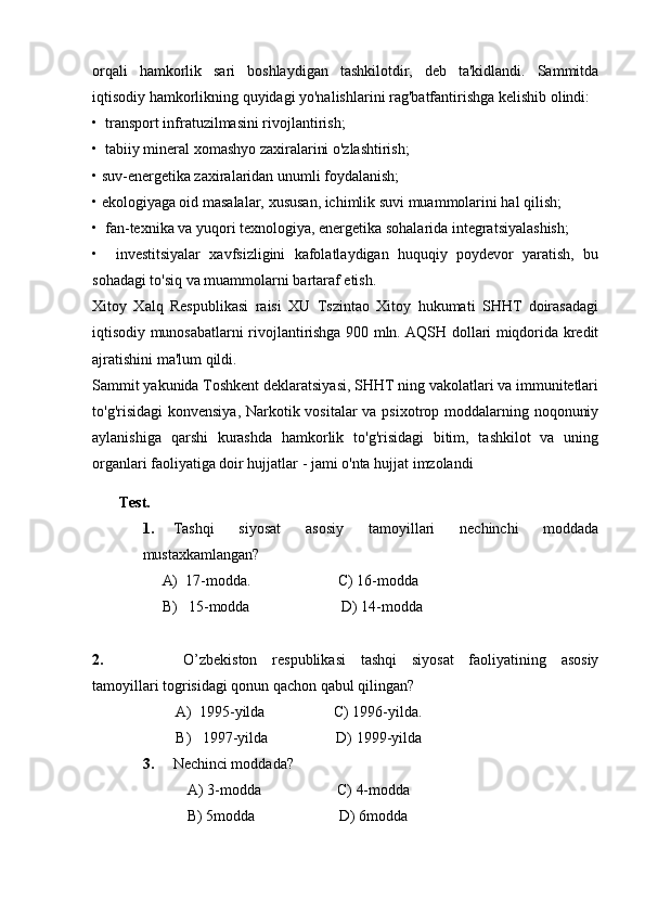 orqali   hamkorlik   sari   boshlaydigan   tashkilotdir,   deb   ta'kidlandi.   Sammitda
iqtisodiy hamkorlikning quyidagi yo'nalishlarini rag'batfantirishga kelishib olindi:
•  transport infratuzilmasini rivojlantirish;
•  tabiiy mineral xomashyo zaxiralarini o'zlashtirish;
• suv-energetika zaxiralaridan unumli foydalanish;
• ekologiyaga oid masalalar, xususan, ichimlik suvi muammolarini hal qilish;
•  fan-texnika va yuqori texnologiya, energetika sohalarida integratsiyalashish;
•     investitsiyalar   xavfsizligini   kafolatlaydigan   huquqiy   poydevor   yaratish,   bu
sohadagi to'siq va muammolarni bartaraf etish.
Xitoy   Xalq   Respublikasi   raisi   XU   Tszintao   Xitoy   hukumati   SHHT   doirasadagi
iqtisodiy munosabatlarni rivojlantirishga 900 mln. AQSH dollari miqdorida kredit
ajratishini ma'lum qildi.
Sammit yakunida Toshkent deklaratsiyasi, SHHT ning vakolatlari va immunitetlari
to'g'risidagi  konvensiya, Narkotik vositalar va psixotrop moddalarning noqonuniy
aylanishiga   qarshi   kurashda   hamkorlik   to'g'risidagi   bitim,   tashkilot   va   uning
organlari faoliyatiga doir hujjatlar - jami o'nta hujjat imzolandi
              Test.
1.           Tashqi   siyosat   asosiy   tamoyillari   nechinchi   moddada
mustaxkamlangan?
A)     17-modda.                                               C) 16-modda
B)       15-modda                                                 D) 14-modda
 
2.                                           O’zbekiston   respublikasi   tashqi   siyosat   faoliyatining   asosiy
tamoyillari togrisidagi qonun qachon qabul qilingan?
A)     1995-yilda                                     C) 1996-yilda.
B)       1997-yilda                                     D) 1999-yilda
3.           Nechinci moddada?
                                  A) 3-modda                                         C) 4-modda
                                  B) 5modda                                             D) 6modda 