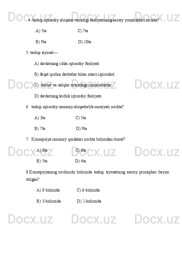     4. tashqi iqtisodiy aloqalar vazirligi faoliyatining asosiy yonalishlari nechta?
                  A) 5ta                                                           C) 7ta
                  B) 9ta.                                                           D) 10ta
5. tashqi siyosat—
                A) davlatning ichki iqtisodiy faoliyati
                B) faqat qoshni davlatlar bilan ozaro iqtisodiot.
                C). davlat va xalqlar ortasidagi munosabatlar
                D) davlatning kichik iqtisodiy faoliyati
6.     tashqi iqtisodiy umumiy aloqadorlik moxiyati nechta?
                A) 3ta.                                                       C) 5ta
                B) 7ta                                                           D) 9ta
7.     Konsepsiya umumiy qoidalari nechta bolimdan iborat?
                    A) 8ta                                                     C) 6ta
                    B) 5ta                                                     D) 4ta.
8.Konsepsiyaning   nechinchi   bolimida   tashqi   siyosatning   asosiy   prinsiplari   bayon
etilgan?
                    A) 8 bolimda                                 C) 6-bolimda
                    B) 3-bolimida                               D) 2-bolimida.       