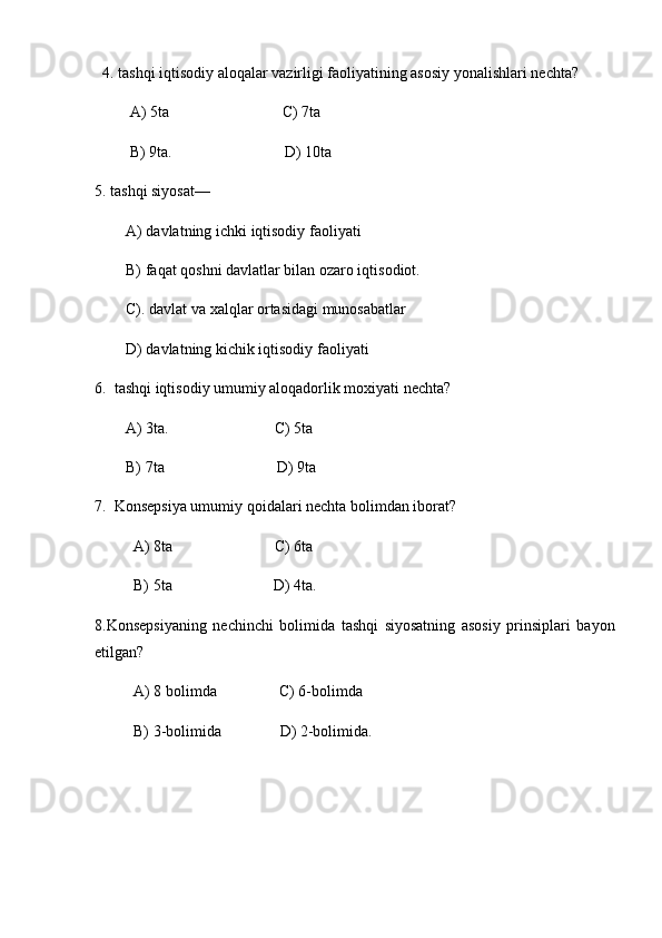 4. tashqi iqtisodiy aloqalar vazirligi faoliyatining asosiy yonalishlari nechta?
                  A) 5ta                                                           C) 7ta
                  B) 9ta.                                                           D) 10ta
5. tashqi siyosat—
                A) davlatning ichki iqtisodiy faoliyati
                B) faqat qoshni davlatlar bilan ozaro iqtisodiot.
                C). davlat va xalqlar ortasidagi munosabatlar
                D) davlatning kichik iqtisodiy faoliyati
6.     tashqi iqtisodiy umumiy aloqadorlik moxiyati nechta?
                A) 3ta.                                                       C) 5ta
                B) 7ta                                                           D) 9ta
7.     Konsepsiya umumiy qoidalari nechta bolimdan iborat?
                    A) 8ta                                                     C) 6ta
                    B) 5ta                                                     D) 4ta.
8.Konsepsiyaning   nechinchi   bolimida   tashqi   siyosatning   asosiy   prinsiplari   bayon
etilgan?
                    A) 8 bolimda                                 C) 6-bolimda
                    B) 3-bolimida                               D) 2-bolimida.
