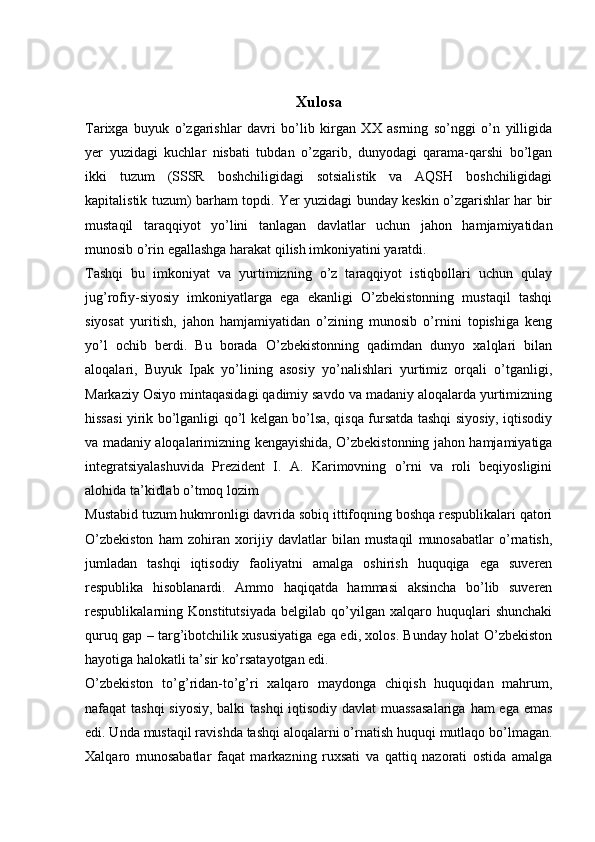 Xulosa
Tarixga   buyuk   o’zgarishlar   davri   bo’lib   kirgan   XX   asrning   so’nggi   o’n   yilligida
yer   yuzidagi   kuchlar   nisbati   tubdan   o’zgarib,   dunyodagi   qarama-qarshi   bo’lgan
ikki   tuzum   (SSSR   boshchiligidagi   sotsialistik   va   AQSH   boshchiligidagi
kapitalistik tuzum) barham topdi. Yer yuzidagi bunday keskin o’zgarishlar har bir
mustaqil   taraqqiyot   yo’lini   tanlagan   davlatlar   uchun   jahon   hamjamiyatidan
munosib o’rin egallashga harakat qilish imkoniyatini yaratdi.
Tashqi   bu   imkoniyat   va   yurtimizning   o’z   taraqqiyot   istiqbollari   uchun   qulay
jug’rofiy-siyosiy   imkoniyatlarga   ega   ekanligi   O’zbekistonning   mustaqil   tashqi
siyosat   yuritish,   jahon   hamjamiyatidan   o’zining   munosib   o’rnini   topishiga   keng
yo’l   ochib   berdi.   Bu   borada   O’zbekistonning   qadimdan   dunyo   xalqlari   bilan
aloqalari,   Buyuk   Ipak   yo’lining   asosiy   yo’nalishlari   yurtimiz   orqali   o’tganligi,
Markaziy Osiyo mintaqasidagi qadimiy savdo va madaniy aloqalarda yurtimizning
hissasi yirik bo’lganligi qo’l kelgan bo’lsa, qisqa fursatda tashqi siyosiy, iqtisodiy
va madaniy aloqalarimizning kengayishida, O’zbekistonning jahon hamjamiyatiga
integratsiyalashuvida   Prezident   I.   A.   Karimovning   o’rni   va   roli   beqiyosligini
alohida ta’kidlab o’tmoq lozim
Mustabid tuzum hukmronligi davrida sobiq ittifoqning boshqa respublikalari qatori
O’zbekiston   ham   zohiran   xorijiy   davlatlar   bilan   mustaqil   munosabatlar   o’rnatish,
jumladan   tashqi   iqtisodiy   faoliyatni   amalga   oshirish   huquqiga   ega   suveren
respublika   hisoblanardi.   Ammo   haqiqatda   hammasi   aksincha   bo’lib   suveren
respublikalarning   Konstitutsiyada   belgilab   qo’yilgan   xalqaro   huquqlari   shunchaki
quruq gap – targ’ibotchilik xususiyatiga ega edi, xolos. Bunday holat O’zbekiston
hayotiga halokatli ta’sir ko’rsatayotgan edi.
O’zbekiston   to’g’ridan-to’g’ri   xalqaro   maydonga   chiqish   huquqidan   mahrum,
nafaqat tashqi  siyosiy,  balki  tashqi  iqtisodiy davlat muassasalariga  ham ega emas
edi. Unda mustaqil ravishda tashqi aloqalarni o’rnatish huquqi mutlaqo bo’lmagan.
Xalqaro   munosabatlar   faqat   markazning   ruxsati   va   qattiq   nazorati   ostida   amalga 