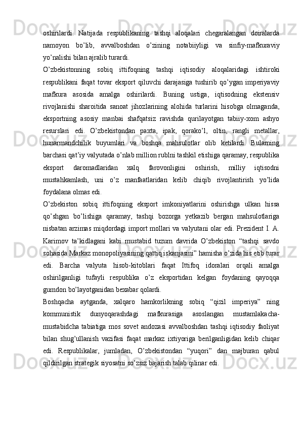 oshirilardi.   Natijada   respublikaning   tashqi   aloqalari   chegaralangan   doiralarda
namoyon   bo’lib,   avvalboshdan   o’zining   notabiiyligi   va   sinfiy-mafkuraviy
yo’nalishi bilan ajralib turardi.
O’zbekistonning   sobiq   ittifoqning   tashqi   iqtisodiy   aloqalaridagi   ishtiroki
respublikani   faqat   tovar   eksport   qiluvchi   darajasiga   tushirib   qo’ygan   imperiyaviy
mafkura   asosida   amalga   oshirilardi.   Buning   ustiga,   iqtisodning   ekstensiv
rivojlanishi   sharoitida   sanoat   jihozlarining   alohida   turlarini   hisobga   olmaganda,
eksportning   asosiy   manbai   shafqatsiz   ravishda   qurilayotgan   tabiiy-xom   ashyo
resurslari   edi.   O’zbekistondan   paxta,   ipak,   qorako’l,   oltin,   rangli   metallar,
hunarmandchilik   buyumlari   va   boshqa   mahsulotlar   olib   ketilardi.   Bularning
barchasi qat’iy valyutada o’nlab million rublni tashkil etishiga qaramay, respublika
eksport   daromadlaridan   xalq   farovonligini   oshirish,   milliy   iqtisodni
mustahkamlash,   uni   o’z   manfaatlaridan   kelib   chiqib   rivojlantirish   yo’lida
foydalana olmas edi.
O’zbekiston   sobiq   ittifoqning   eksport   imkoniyatlarini   oshirishga   ulkan   hissa
qo’shgan   bo’lishiga   qaramay,   tashqi   bozorga   yetkazib   bergan   mahsulotlariga
nisbatan arzimas miqdordagi  import mollari  va valyutani  olar  edi. Prezident I. A.
Karimov   ta’kidlagani   kabi   mustabid   tuzum   davrida   O’zbekiston   “tashqi   savdo
sohasida Markaz monopoliyasining qattiq iskanjasini” hamisha o’zida his etib turar
edi.   Barcha   valyuta   hisob-kitoblari   faqat   Ittifoq   idoralari   orqali   amalga
oshirilganligi   tufayli   respublika   o’z   eksportidan   kelgan   foydaning   qayoqqa
gumdon bo’layotganidan bexabar qolardi.
Boshqacha   aytganda,   xalqaro   hamkorlikning   sobiq   “qizil   imperiya”   ning
kommunistik   dunyoqarashdagi   mafkurasiga   asoslangan   mustamlakacha-
mustabidcha   tabiatiga   mos   sovet   andozasi   avvalboshdan   tashqi   iqtisodiy   faoliyat
bilan   shug’ullanish   vazifasi   faqat   markaz   ixtiyoriga   berilganligidan   kelib   chiqar
edi.   Respublikalar,   jumladan,   O’zbekistondan   “yuqori”   dan   majburan   qabul
qildirilgan strategik siyosatni so’zsiz bajarish talab qilinar edi. 