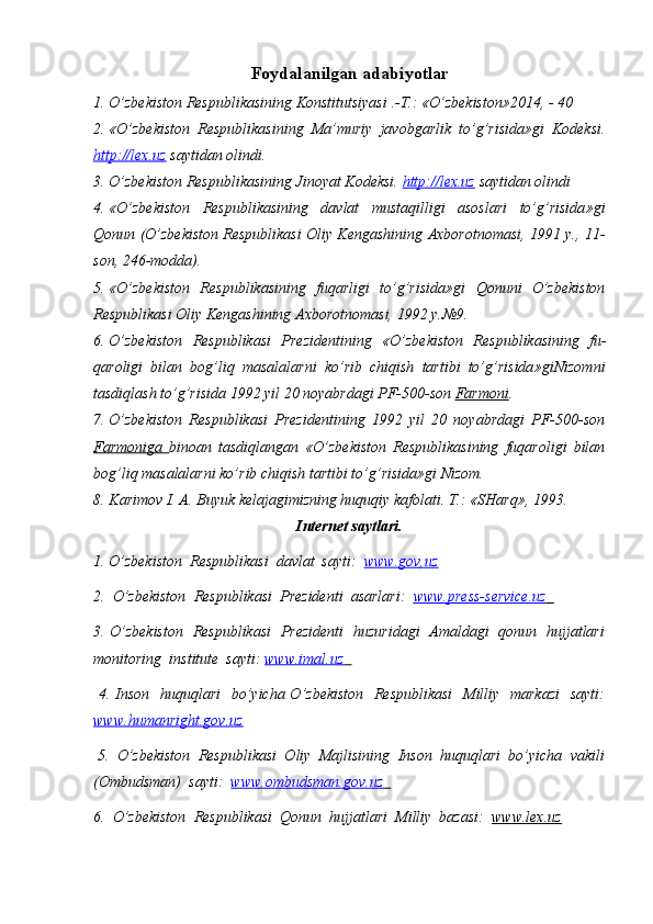Foydalanilgan adabiyotlar
1. O’zbekiston Respublikasining Konstitutsiyasi  . -T .: « O’zbekiston »201 4 ,  -  40
2. « O’zbekiston   Respublikasining   Ma’muriy   javobgarlik   to’g’risida » gi   Kodeksi.
http://lex.uz  saytidan olindi.
3. O’zbekiston Respublikasining Jinoyat Kodeksi.  http://lex.uz  saytidan olindi 
4. « O’zbеkistоn   Rеspublikasining   davlat   mustaqilligi   asоslari   to’g’risida »gi
Qоnun (O’zbеkistоn Rеspublikasi Оliy Kеngashining Aхbоrоtnоmasi, 1991 y., 11-
sоn, 246-mоdda).
5. « O’zbеkistоn   Rеspublikasining   fuqarligi   to’g’risida » gi   Q оnuni   O’zbеkistоn
Rеspublikasi Оliy Kеngashining Aхbоrоtnоmasi, 1992 y.№9.
6. O’zbеkistоn   Rеspublikasi   Prеzidеntining   « O’zbеkistоn   Rеspublikasining   fu -
qarоligi   bilan   bоg’liq   masalalarni   ko’rib   chiqish   tartibi   to’g’risida »gi Nizomni
tasdiqlash to’g’risida  1992 yil 20 nоyabrdagi PF-500-sоn  Farmоni .
7. O’zbеkistоn   Rеspublikasi   Prеzidеntining   1992   yil   20   nоyabrdagi   PF-500-sоn
Farmоniga   binоan   tasdiqlangan   « O’zbеkistоn   Rеspublikasining   fuqarоligi   bilan
bоg’liq masalalarni ko’rib chiqish tartibi to’g’risida »gi Nizоm.
8. Karimоv I. A. Buyuk kеlajagimizning huquqiy kafоlati. T.:  «SHarq», 1993.  
Internet saytlari.
1. O’zbekiston  Respublikasi  davlat  sayti:   www.gov,uz
2.  O’zbekiston  Respublikasi  Prezidenti  asarlari:   www.press-service.uz        
3. O’zbekiston   Respublikasi   Prezidenti   huzuridagi   Amaldagi   qonun   hujjatlari
monitoring  institute  sayti:  www.imal.uz        
  4. Inson   huquqlari    bo’yicha O’zbekiston   Respublikasi    Milliy   markazi    sayti:
www.humanright.gov.uz   
 5.  O’zbekiston  Respublikasi  Oliy  Majlisining  Inson  huquqlari  bo’yicha  vakili
(Ombudsman)  sayti:   www.ombudsman.gov.uz        
6.  O’zbekiston  Respublikasi  Qonun  hujjatlari  Milliy  bazasi:   www.lex.uz
