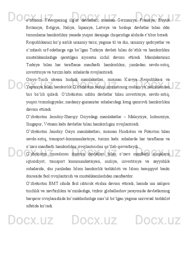 e’tiborini   Yevropaning   ilg’or   davlatlari,   xususan   Germaniya,   Fransiya,   Buyuk
Britaniya,   Belgiya,   Italiya,   Ispaniya,   Latviya   va   boshqa   davlatlar   bilan   ikki
tomonlama hamkorlikni yanada yuqori darajaga chiqarishga alohida e’tibor beradi.
Respublikamiz ko’p asrlik umumiy tarix, yagona til va din, umumiy qadriyatlar va
o’xshash   urf-odatlarga   ega   bo’lgan   Turkiya   davlati   bilan   do’stlik   va   hamkorlikni
mustahkamlashga   qaratilgan   siyosatni   izchil   davom   ettiradi.   Mamlakatimiz
Turkiya   bilan   har   taraflama   manfaatli   hamkorlikni,   jumladan   savdo-sotiq,
investitsiya va turizm kabi sohalarda rivojlantiradi.
Osiyo-Tinch   okeani   hududi   mamlakatlari,   xususan   Koreya   Respublikasi   va
Yaponiya bilan hamkorlik O’zbekiston tashqi siyosatining muhim yo’nalishlaridan
biri   bo’lib   qoladi.   O’zbekiston   ushbu   davlatlar   bilan   investitsiya,   savdo-sotiq,
yuqori texnologiyalar, madaniy-gumanitar sohalaridagi keng qamrovli hamkorlikni
davom ettiradi.
O’zbekiston   Janubiy-Sharqiy   Osiyodagi   mamlakatlar   –   Malayziya,   Indoneziya,
Singapur, Vetnam kabi davlatlar bilan hamkorligini rivojlantiradi.
O’zbekiston   Janubiy   Osiyo   mamlakatlari,   xususan   Hindiston   va   Pokiston   bilan
savdo-sotiq,   transport-kommunikatsiya,   turizm   kabi   sohalarda   har   taraflama   va
o’zaro manfaatli hamkorlikni rivojlantirishni qo’llab quvvatlaydi.
O’zbekiston   musulmon   dunyosi   davlatlari   bilan   o’zaro   manfaatli   aloqalarni
iqtisodiyot,   transport   kommunikatsiyasi,   moliya,   investitsiya   va   sayyohlik
sohalarida,   shu   jumladan   Islom   hamkorlik   tashkiloti   va   Islom   taraqqiyot   banki
doirasida faol rivojlantirish va mustahkamlashdan manfaatdor.
O’zbekiston   BMT   ishida   faol   ishtirok   etishni   davom   ettiradi,   hamda   uni   xalqaro
tinchlik va xavfsizlikni ta’minlashga, tezkor globallashuv jarayonida davlatlarning
barqaror rivojlanishida ko’maklashishga mas’ul bo’lgan yagona universal tashkilot
sifatida ko’radi.