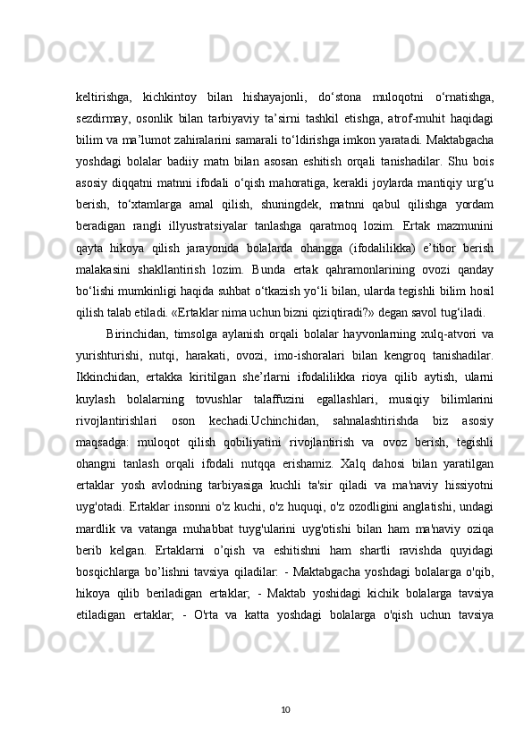 keltirishga,   kichkintoy   bilan   hishayajonli,   d о ‘stona   muloqotni   о ‘rnatishga,
sezdirmay,   osonlik   bilan   tarbiyaviy   ta’sirni   tashkil   etishga,   atrof-muhit   haqidagi
bilim va ma’lumot zahiralarini samarali t о ‘ldirishga imkon yaratadi. Maktabgacha
yoshdagi   bolalar   badiiy   matn   bilan   asosan   eshitish   orqali   tanishadilar.   Shu   bois
asosiy   diqqatni   matnni   ifodali   о ‘qish   mahoratiga,   kerakli  joylarda  mantiqiy  urg‘u
berish,   t о ‘xtamlarga   amal   qilish,   shuningdek,   matnni   qabul   qilishga   yordam
beradigan   rangli   illyustratsiyalar   tanlashga   qaratmoq   lozim.   Ertak   mazmunini
qayta   hikoya   qilish   jarayonida   bolalarda   ohangga   (ifodalilikka)   e’tibor   berish
malakasini   shakllantirish   lozim.   Bunda   ertak   qahramonlarining   ovozi   qanday
b о ‘lishi mumkinligi haqida suhbat   о ‘tkazish y о ‘li bilan, ularda tegishli bilim hosil
qilish talab etiladi. «Ertaklar nima uchun bizni qiziqtiradi?» degan savol tug‘iladi.
  Birinchidan,   timsolga   aylanish   orqali   bolalar   hayvonlarning   xulq-atvori   va
yurishturishi,   nutqi,   harakati,   ovozi,   imo-ishoralari   bilan   kengroq   tanishadilar.
Ikkinchidan,   ertakka   kiritilgan   she’rlarni   ifodalilikka   rioya   qilib   aytish,   ularni
kuylash   bolalarning   tovushlar   talaffuzini   egallashlari,   musiqiy   bilimlarini
rivojlantirishlari   oson   kechadi.Uchinchidan,   sahnalashtirishda   biz   asosiy
maqsadga:   muloqot   qilish   qobiliyatini   rivojlantirish   va   ovoz   berish,   tegishli
ohangni   tanlash   orqali   ifodali   nutqqa   erishamiz.   Xalq   dahosi   bilan   yaratilgan
ertaklar   yosh   avlodning   tarbiyasiga   kuchli   ta'sir   qiladi   va   ma'naviy   hissiyotni
uyg'otadi. Ertaklar  insonni  o'z  kuchi, o'z huquqi, o'z ozodligini  anglatishi,  undagi
mardlik   va   vatanga   muhabbat   tuyg'ularini   uyg'otishi   bilan   ham   ma'naviy   oziqa
berib   kelgan.   Ertaklarni   o’qish   va   eshitishni   ham   shartli   ravishda   quyidagi
bosqichlarga   bo’lishni   tavsiya   qiladilar:   -   Maktabgacha   yoshdagi   bolalarga   o'qib,
hikoya   qilib   beriladigan   ertaklar;   -   Maktab   yoshidagi   kichik   bolalarga   tavsiya
etiladigan   ertaklar;   -   O'rta   va   katta   yoshdagi   bolalarga   o'qish   uchun   tavsiya
10 