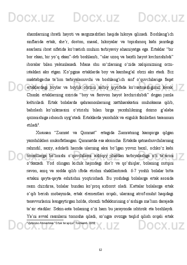 shaxslarning   ibratli   hayoti   va   sarguzashtlari   haqida   hikoya   qilinadi.   Boshlang’ich
sinflarida   ertak,   she’r,   doston,   masal,   hikoyalar   va   topishmoq   kabi   janrdagi
asarlarni   ibrat   sifatida   ko rsatish   muhim   tarbiyaviy   ahamiyatga   ega.   Ertaklar   “birʻ
bor ekan, bir yo‘q ekan”-deb boshlanib, “ular uzoq va baxtli hayot kechirishibdi”
iboralar   bilan   yakunlanadi.   Mana   shu   so‘zlarning   o‘zida   xalqimizning   orzu-
istaklari   aks   etgan.   Ko‘pgina   ertaklarda   boy   va   kambag‘al   obrzi   aks   etadi.   Biz
maktabgacha   ta’lim   tarbiyalanuvchi   va   boshlang‘ich   sinf   o‘quvchilariga   faqat
ertaklardagi   boylar   va   boylik   obrzini   salbiy   qiyofada   ko‘rsatmasligimiz   kerak.
Chunki   ertaklarning   oxirida   “boy   va   farovon   hayot   kechirishibdi”   degan   jumla
keltiriladi.   Ertak   bolalarda   qahramonlarning   xattiharakatini   muhokama   qilib,
baholash   ko‘nikmasini   o‘stirishi   bilan   birga   yaxshilikning   doimo   g‘alaba
qozonishiga ishonch uyg‘otadi. Ertaklarda yaxshilik va ezgulik fazilatlari tarannum
etiladi 2
. 
Xususan   “Zumrat   va   Qimmat”   ertagida   Zumratning   kampirga   qilgan
yaxshiliklari mukofatlangan. Qimmatda esa aksincha. Ertakda qatnashuvchilarning
rahmdil,   saxiy,   adolatli   hamda   ularning   aksi   bo‘lgan   yovuz   baxil,   ochko‘z   kabi
timsollarga   bo‘linishi   o‘quvchilarni   axloqiy   jihatdan   tarbiyalashga   o‘z   ta’sirini
o‘tkazadi.   Yod   olingan   kichik   hajmdagi   she’r   va   qo‘shiqlar,   bolaning   nutqini
ravon,   aniq   va   sodda   qilib   ifoda   etishni   shakllantiradi.   6-7   yoshli   bolalar   bitta
ertakni   qayta-qayta   eshitishni   yoqtirishadi.   Bu   yoshdagi   bolalarga   ertak   asosida
rasm   chizdirsa,   bolalar   bundan   ko‘proq   axborot   oladi.   Kattalar   bolalarga   ertak
o‘qib   berish   mobaynida,   ertak   elementlari   orqali,   ularning   atrof-muhit   haqidagi
tasavvurlarini kengaytirgan holda, obrazli tafakkurining o‘sishiga ma’lum darajada
ta’sir   etadilar.   Sekin-asta   bolaning   o‘zi   ham   bu   jarayonda   ishtirok   eta   boshlaydi.
Ya’ni   avval   rasmlarni   tomosha   qiladi,   so‘ngra   ovozga   taqlid   qilish   orqali   ertak
2
 Zebiniso Ahmedova “Ertak terapiya” Toshkent- 2019 
12 