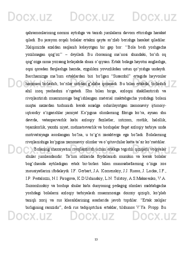 qahramonlarining   nomini   aytishga   va   tanish   jumlalarni   davom   ettirishga   harakat
qiladi.   Bu   jarayon   orqali   bolalar   ertakni   qayta   so‘zlab   berishga   harakat   qiladilar.
Xalqimizda   azaldan   saqlanib   kelayotgan   bir   gap   bor:   ‘‘Bola   besh   yoshgacha
yozilmagan   qog‘oz’’   –   deyiladi.   Bu   iboraning   ma’nosi   shundaki,   bo‘sh   oq
qog‘ozga nima yozsang kelajakda shuni o‘qiysan. Ertak bolaga hayotni anglashga,
oqni   qoradan   farqlashga   hamda,   ezgulikni   yovuzlikdan   ustun   qo‘yishga   undaydi.
Barchamizga   ma’lum   ertaklardan   biri   bo‘lgan   “Susambil”   ertagida   hayvonlar
hammasi   birlashib,   bo‘rilar   ustidan   g‘alaba   qozanadi.   Bu   bilan   ertakda,   birlashib
ahil   inoq   yashashni   o‘rgatadi.   Shu   bilan   birga,   axloqni   shakllantirish   va
rivojlantirish   muammosiga   bag ishlangan   material   maktabgacha   yoshdagi   bolaniʻ
nuqtai   nazardan   tushunish   kerak   amalga   oshirilayotgan   zamonaviy   ijtimoiy-
iqtisodiy   o‘zgarishlar   jamiyat   Ko pgina   olimlarning   fikriga   ko ra,   aynan   shu	
ʻ ʻ
davrda,   vatanparvarlik   kabi   axloqiy   fazilatlar,   intizom,   rostlik,   halollik,
tejamkorlik, yaxshi  niyat, mehnatsevarlik va boshqalar  faqat axloqiy tarbiya unda
motivatsiyaga   asoslangan   bo lsa,   u   to g ri   xarakterga   ega   bo ladi.   Bolalarning	
ʻ ʻ ʻ ʻ
rivojlanishiga ko pgina zamonaviy olimlar va o qituvchilar katta ta’sir ko rsatdilar.	
ʻ ʻ ʻ
Bolaning shaxsiyatini rivojlantirish uchun ertakga tegishli qiziqarli voqiyalar
shular   jumlasidandir.   Ta’lim   ishlarida   foydalanish   mumkin   va   kerak   bolalar
bog chasida   aytiladigan   ertak   bir-birlari   bilan   munosabatlarning   o ziga   xos	
ʻ ʻ
xususiyatlarini ifodalaydi. I.F. Gerbart, J.A. Komenskiy, J.J. Russo, J. Locka, I.F.,
I.P. Pestalozzi, N.I. Pirogova, K.D.Ushinskiy, L.N. Tolstoy, A.S.Makarenko, V.A.
Suxomlinskiy   va   boshqa   shular   kabi   dunyoning   pedagog   olimlari   maktabgacha
yoshdagi   bolalarni   axloqiy   tarbiyalash   muammosiga   doimiy   qiziqib,   ko plab	
ʻ
taniqli   xorij   va   rus   klassiklarining   asarlarida   javob   topdilar.   “Ertak   xalqlar
birligining   ramzidir”,   dedi   rus   tadqiqotchisi   ertaklar,   tilshunos   V.Ya.   Propp.   Bu
13 