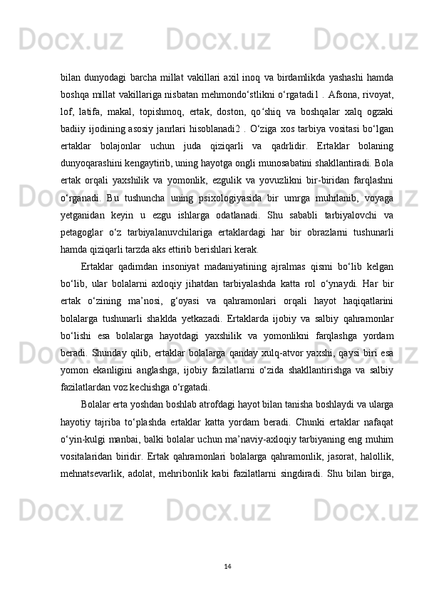 bilan   dunyodagi   barcha   millat   vakillari   axil   inoq   va   birdamlikda   yashashi   hamda
boshqa millat vakillariga nisbatan mehmondo‘stlikni o‘rgatadi1 . Afsona, rivoyat,
lof,   latifa,   makal,   topishmoq,   ertak,   doston,   qo shiq   va   boshqalar   xalq   ogzakiʻ
badiiy ijodining asosiy  janrlari   hisoblanadi2  . O‘ziga  xos  tarbiya  vositasi  bo‘lgan
ertaklar   bolajonlar   uchun   juda   qiziqarli   va   qadrlidir.   Ertaklar   bolaning
dunyoqarashini kengaytirib, uning hayotga ongli munosabatini shakllantiradi. Bola
ertak   orqali   yaxshilik   va   yomonlik,   ezgulik   va   yovuzlikni   bir-biridan   farqlashni
o‘rganadi.   Bu   tushuncha   uning   psixologiyasida   bir   umrga   muhrlanib,   voyaga
yetganidan   keyin   u   ezgu   ishlarga   odatlanadi.   Shu   sababli   tarbiyalovchi   va
petagoglar   o‘z   tarbiyalanuvchilariga   ertaklardagi   har   bir   obrazlarni   tushunarli
hamda qiziqarli tarzda aks ettirib berishlari kerak.
Ertaklar   qadimdan   insoniyat   madaniyatining   ajralmas   qismi   bo‘lib   kelgan
bo‘lib,   ular   bolalarni   axloqiy   jihatdan   tarbiyalashda   katta   rol   o‘ynaydi.   Har   bir
ertak   o‘zining   ma’nosi,   g‘oyasi   va   qahramonlari   orqali   hayot   haqiqatlarini
bolalarga   tushunarli   shaklda   yetkazadi.   Ertaklarda   ijobiy   va   salbiy   qahramonlar
bo‘lishi   esa   bolalarga   hayotdagi   yaxshilik   va   yomonlikni   farqlashga   yordam
beradi.  Shunday   qilib,   ertaklar   bolalarga  qanday   xulq-atvor   yaxshi,   qaysi   biri   esa
yomon   ekanligini   anglashga,   ijobiy   fazilatlarni   o‘zida   shakllantirishga   va   salbiy
fazilatlardan voz kechishga o‘rgatadi.
Bolalar erta yoshdan boshlab atrofdagi hayot bilan tanisha boshlaydi va ularga
hayotiy   tajriba   to‘plashda   ertaklar   katta   yordam   beradi.   Chunki   ertaklar   nafaqat
o‘yin-kulgi manbai, balki bolalar uchun ma’naviy-axloqiy tarbiyaning eng muhim
vositalaridan   biridir.   Ertak   qahramonlari   bolalarga   qahramonlik,   jasorat,   halollik,
mehnatsevarlik,   adolat,   mehribonlik   kabi   fazilatlarni   singdiradi.   Shu   bilan   birga,
14 