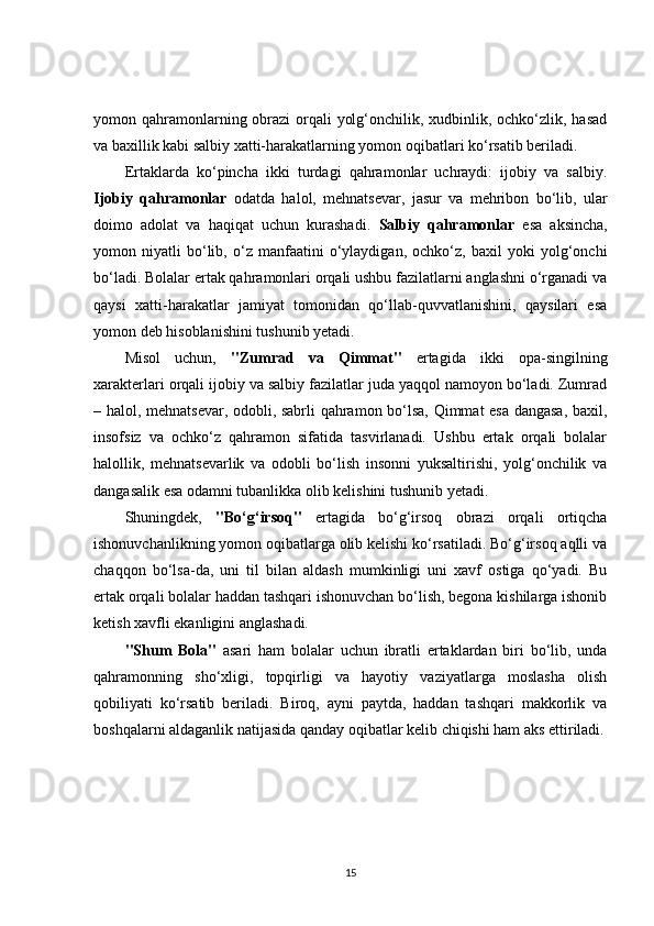 yomon qahramonlarning obrazi orqali  yolg‘onchilik, xudbinlik, ochko‘zlik, hasad
va baxillik kabi salbiy xatti-harakatlarning yomon oqibatlari ko‘rsatib beriladi.
Ertaklarda   ko‘pincha   ikki   turdagi   qahramonlar   uchraydi:   ijobiy   va   salbiy.
Ijobiy   qahramonlar   odatda   halol,   mehnatsevar,   jasur   va   mehribon   bo‘lib,   ular
doimo   adolat   va   haqiqat   uchun   kurashadi.   Salbiy   qahramonlar   esa   aksincha,
yomon   niyatli   bo‘lib,   o‘z   manfaatini   o‘ylaydigan,   ochko‘z,   baxil   yoki   yolg‘onchi
bo‘ladi. Bolalar ertak qahramonlari orqali ushbu fazilatlarni anglashni o‘rganadi va
qaysi   xatti-harakatlar   jamiyat   tomonidan   qo‘llab-quvvatlanishini,   qaysilari   esa
yomon deb hisoblanishini tushunib yetadi.
Misol   uchun,   "Zumrad   va   Qimmat"   ertagida   ikki   opa-singilning
xarakterlari orqali ijobiy va salbiy fazilatlar juda yaqqol namoyon bo‘ladi. Zumrad
– halol, mehnatsevar, odobli, sabrli qahramon bo‘lsa, Qimmat esa dangasa, baxil,
insofsiz   va   ochko‘z   qahramon   sifatida   tasvirlanadi.   Ushbu   ertak   orqali   bolalar
halollik,   mehnatsevarlik   va   odobli   bo‘lish   insonni   yuksaltirishi,   yolg‘onchilik   va
dangasalik esa odamni tubanlikka olib kelishini tushunib yetadi.
Shuningdek,   "Bo‘g‘irsoq"   ertagida   bo‘g‘irsoq   obrazi   orqali   ortiqcha
ishonuvchanlikning yomon oqibatlarga olib kelishi ko‘rsatiladi. Bo‘g‘irsoq aqlli va
chaqqon   bo‘lsa-da,   uni   til   bilan   aldash   mumkinligi   uni   xavf   ostiga   qo‘yadi.   Bu
ertak orqali bolalar haddan tashqari ishonuvchan bo‘lish, begona kishilarga ishonib
ketish xavfli ekanligini anglashadi.
"Shum   Bola"   asari   ham   bolalar   uchun   ibratli   ertaklardan   biri   bo‘lib,   unda
qahramonning   sho‘xligi,   topqirligi   va   hayotiy   vaziyatlarga   moslasha   olish
qobiliyati   ko‘rsatib   beriladi.   Biroq,   ayni   paytda,   haddan   tashqari   makkorlik   va
boshqalarni aldaganlik natijasida qanday oqibatlar kelib chiqishi ham aks ettiriladi.
15 