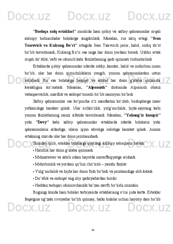 "Boshqa   xalq   ertaklari"   misolida   ham   ijobiy   va   salbiy   qahramonlar   orqali
axloqiy   tushunchalar   bolalarga   singdiriladi.   Masalan,   rus   xalq   ertagi   "Ivan
Tsarevich   va   Kulrang   Bo‘ri"   ertagida   Ivan   Tsarevich   jasur,   halol,   sodiq   do‘st
bo‘lib tasvirlanadi, Kulrang Bo‘ri esa unga har doim yordam beradi. Ushbu ertak
orqali do‘stlik, vafo va ishonch kabi fazilatlarning qadr-qimmati tushuntiriladi.
Ertaklarda ijobiy qahramonlar odatda oddiy, kamtar, halol va mehribon inson
bo‘lib,   ular   har   doim   qiyinchiliklarni   yengib,   yomon   qahramonlardan   ustun
kelishadi.   Bu   esa   bolalarga   haqiqat   va   adolat   har   doim   g‘alaba   qozonishi
kerakligini   ko‘rsatadi.   Masalan,   "Alpomish"   dostonida   Alpomish   obrazi
vatanparvarlik, mardlik va sadoqat timsoli bo‘lib namoyon bo‘ladi.
Salbiy  qahramonlar  esa   ko‘pincha   o‘z   manfaatini  ko‘zlab,  boshqalarga   zarar
yetkazishga   harakat   qiladi.   Ular   ochko‘zlik,   yolg‘onchilik,   hiyla-nayrang   kabi
yomon   fazilatlarning   ramzi   sifatida   tasvirlanadi.   Masalan,   "Yalmog‘iz   kampir"
yoki   "Devy"   kabi   salbiy   qahramonlar   ertaklarda   odatda   bolalarni   yoki
qahramonlarni   aldashga,   ularni   qiyin   ahvolga   solishga   harakat   qiladi.   Ammo
ertakning oxirida ular har doim jazolanishadi.
Shunday qilib, ertaklar bolalarga quyidagi axloqiy saboqlarni beradi:
 Halollik har doim g‘alaba qozonadi.
 Mehnatsevar va sabrli odam hayotda muvaffaqiyatga erishadi.
 Mehribonlik va yordam qo‘lini cho‘zish – yaxshi fazilat.
 Yolg‘onchilik va hiyla har doim fosh bo‘ladi va jazolanishga olib keladi.
 Do‘stlik va sadoqat eng oliy qadriyatlardan biridir.
 Haddan tashqari ishonuvchanlik ba’zan xavfli bo‘lishi mumkin.
Bugungi kunda ham bolalar tarbiyasida ertaklarning o‘rni juda katta. Ertaklar
faqatgina og‘zaki rivoyatlar bo‘lib qolmay, balki bolalar uchun hayotiy dars bo‘lib
16 