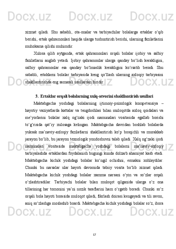 xizmat   qiladi.   Shu   sababli,   ota-onalar   va   tarbiyachilar   bolalarga   ertaklar   o‘qib
berishi, ertak qahramonlari haqida ularga tushuntirish berishi, ularning fazilatlarini
muhokama qilishi muhimdir.
Xulosa   qilib   aytganda,   ertak   qahramonlari   orqali   bolalar   ijobiy   va   salbiy
fazilatlarni   anglab   yetadi.   Ijobiy   qahramonlar   ularga   qanday   bo‘lish   kerakligini,
salbiy   qahramonlar   esa   qanday   bo‘lmaslik   kerakligini   ko‘rsatib   beradi.   Shu
sababli,   ertaklarni   bolalar   tarbiyasida   keng   qo‘llash   ularning   axloqiy   tarbiyasini
shakllantirishda eng samarali usullardan biridir.
3.  Ertaklar orqali bolalarning xulq-atvorini shakllantirish usullari
Maktabgacha   yoshdagi   bolalarning   ijtimoiy-psixologik   kompetensiya   –
hayotiy   vaziyatlarda   kattalar   va   tengdoshlari   bilan   muloqotda   axloq   qoidalari   va
me’yorlarini   bolalar   xalq   og‘zaki   ijodi   namunalari   vositasida   egallab   borishi
to‘g‘risida   qat’iy   xulosaga   kelingan.   Maktabgacha   davridan   boshlab   bolalarda
yuksak   ma’naviy-axloqiy   fazilatlarni   shakllantirish   ko‘p   bosqichli   va   murakkab
jarayon bo‘lib, bu jarayon texnologik yondoshuvni talab qiladi. Xalq og‘zaki ijodi
namunalari   vositasida   maktabgacha   yoshdagi   bolalarni   ma’naviy-axloqiy
tarbiyalashda ertaklardan foydalanish bugungi kunda dolzarb ahamiyat kasb etadi.
Maktabgacha   kichik   yoshdagi   bolalar   ko‘ngil   ochishni,   ermakni   xohlaydilar.
Chunki   bu   narsalar   ular   hayoti   davomida   tabiiy   vosita   bo‘lib   xizmat   qiladi.
Maktabgacha   kichik   yoshdagi   bolalar   xamma   narsani   o‘yin   va   so‘zlar   orqali
o‘zlashtiradilar.   Tarbiyachi   bolalar   bilan   muloqot   qilganida   ularga   o‘z   ona
tillarining   har   tomonini   ya’ni   nozik   taraflarini   ham   o‘rgatib   boradi.   Chunki   so‘z
orqali bola hayoti borasida muloqot qiladi, fikrlash doirasi kengayadi va tili ravon,
aniq so‘zlashga moslashib boardi. Maktabgacha kichik yoshdagi bolalar so‘z, ibora
17 