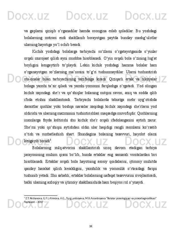 va   gaplarni   qiziqib   o‘rganadilar   hamda   osongina   eslab   qoladilar.   Bu   yoshdagi
bolalarning   xotirasi   endi   shakllanib   borayotgan   paytda   bunday   mashg‘ulotlar
ularning hayotiga yo‘l ochib beradi. 
Kichik   yoshdagi   bolalarga   tarbiyachi   so‘zlarni   o‘rgatayotganida   o‘yinlar
orqali  murojaat  qilish ayni  muddoa hisoblanadi.  O‘yin orqali  bola o‘zining lug‘at
boyligini   kengaytirib   to‘playdi.   Lekin   kichik   yoshdagi   hamma   bolalar   ham
o‘rganayotgan   so‘zlarning   ma’nosini   to‘g‘ri   tushunmaydilar.   Ularni   tushuntirish
ota-onalar   bilan   tarbiyachining   vazifasiga   kiradi.   Qiziqarli   ertak   va   hikoyalar
bolaga   yaxshi   ta’sir   qiladi   va   yaxshi-yomonni   farqlashga   o‘rgatadi.   Yod   olingan
kichik   xajmdagi   she’r   va   qo‘shiqlar   bolaning   nutqini   ravon,   aniq   va   sodda   qilib
ifoda   etishni   shakllantiradi.   Tarbiyachi   bolalarda   tabiatga   mehr   uyg‘otishda
daraxtlar   qushlar   yoki   boshqa   narsalar   xaqidagi   kichik   xajmdagi   she’rlarni   yod
oldirishi va ularning mazmunini tushintirishlari maqsadga muvofiqdir. Qushlarning
insonlarga   foyda   keltirishi   shu   kichik   she’r   orqali   ifadolanganini   aytish   zarur.
She’rni   yoki   qo‘shiqni   aytishdan   oldin   ular   haqidigi   rangli   rasmlarni   ko‘rsatib
o‘tish   va   suxbatlashish   shart.   Shundagina   bolaning   tasavvuri,   hayolot   olami
kengayib boradi 3
.
Bolalarning   xulq-atvorini   shakllantirish   uzoq   davom   etadigan   tarbiya
jarayonining   muhim   qismi   bo‘lib,   bunda   ertaklar   eng   samarali   vositalardan   biri
hisoblanadi.   Ertaklar   orqali   bola   hayotning   asosiy   qoidalarini,   ijtimoiy   muhitda
qanday   harakat   qilish   kerakligini,   yaxshilik   va   yomonlik   o‘rtasidagi   farqni
tushunib yetadi. Shu sababli, ertaklar bolalarning nafaqat tasavvurini rivojlantiradi,
balki ularning axloqiy va ijtimoiy shakllanishida ham beqiyos rol o‘ynaydi.
3
 Z.T.Nishanova, G.F.L Alimova, A.G„.Turg„unboyeva, M.X.Asranboyeva “Bolalar psixologiyasi va psixodiagnostikasi”
Toshkent – 2017 
18 