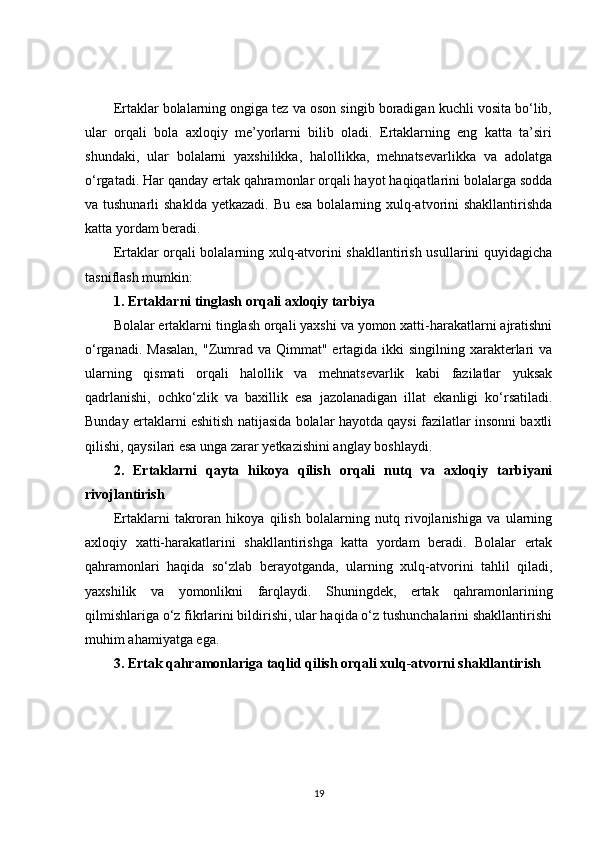 Ertaklar bolalarning ongiga tez va oson singib boradigan kuchli vosita bo‘lib,
ular   orqali   bola   axloqiy   me’yorlarni   bilib   oladi.   Ertaklarning   eng   katta   ta’siri
shundaki,   ular   bolalarni   yaxshilikka,   halollikka,   mehnatsevarlikka   va   adolatga
o‘rgatadi. Har qanday ertak qahramonlar orqali hayot haqiqatlarini bolalarga sodda
va tushunarli  shaklda yetkazadi. Bu esa bolalarning xulq-atvorini shakllantirishda
katta yordam beradi.
Ertaklar orqali bolalarning xulq-atvorini shakllantirish usullarini quyidagicha
tasniflash mumkin:
1. Ertaklarni tinglash orqali axloqiy tarbiya
Bolalar ertaklarni tinglash orqali yaxshi va yomon xatti-harakatlarni ajratishni
o‘rganadi. Masalan,  "Zumrad va Qimmat" ertagida ikki  singilning xarakterlari  va
ularning   qismati   orqali   halollik   va   mehnatsevarlik   kabi   fazilatlar   yuksak
qadrlanishi,   ochko‘zlik   va   baxillik   esa   jazolanadigan   illat   ekanligi   ko‘rsatiladi.
Bunday ertaklarni eshitish natijasida bolalar hayotda qaysi fazilatlar insonni baxtli
qilishi, qaysilari esa unga zarar yetkazishini anglay boshlaydi.
2.   Ertaklarni   qayta   hikoya   qilish   orqali   nutq   va   axloqiy   tarbiyani
rivojlantirish
Ertaklarni   takroran   hikoya   qilish   bolalarning   nutq   rivojlanishiga   va   ularning
axloqiy   xatti-harakatlarini   shakllantirishga   katta   yordam   beradi.   Bolalar   ertak
qahramonlari   haqida   so‘zlab   berayotganda,   ularning   xulq-atvorini   tahlil   qiladi,
yaxshilik   va   yomonlikni   farqlaydi.   Shuningdek,   ertak   qahramonlarining
qilmishlariga o‘z fikrlarini bildirishi, ular haqida o‘z tushunchalarini shakllantirishi
muhim ahamiyatga ega.
3. Ertak qahramonlariga taqlid qilish orqali xulq-atvorni shakllantirish
19 