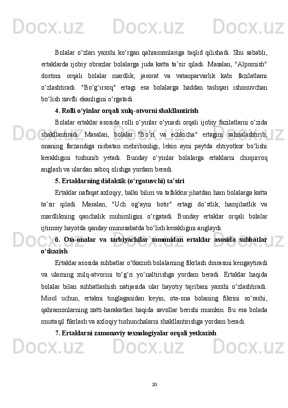 Bolalar   o‘zlari   yaxshi   ko‘rgan   qahramonlariga   taqlid   qilishadi.   Shu   sababli,
ertaklarda   ijobiy   obrazlar   bolalarga   juda   katta   ta’sir   qiladi.   Masalan,   "Alpomish"
dostoni   orqali   bolalar   mardlik,   jasorat   va   vatanparvarlik   kabi   fazilatlarni
o‘zlashtiradi.   "Bo‘g‘irsoq"   ertagi   esa   bolalarga   haddan   tashqari   ishonuvchan
bo‘lish xavfli ekanligini o‘rgatadi.
4. Rolli o‘yinlar orqali xulq-atvorni shakllantirish
Bolalar ertaklar asosida rolli o‘yinlar o‘ynash orqali ijobiy fazilatlarni o‘zida
shakllantiradi.   Masalan,   bolalar   "Bo‘ri   va   echkicha"   ertagini   sahnalashtirib,
onaning   farzandiga   nisbatan   mehribonligi,   lekin   ayni   paytda   ehtiyotkor   bo‘lishi
kerakligini   tushunib   yetadi.   Bunday   o‘yinlar   bolalarga   ertaklarni   chuqurroq
anglash va ulardan saboq olishga yordam beradi.
5. Ertaklarning didaktik (o‘rgatuvchi) ta’siri
Ertaklar nafaqat axloqiy, balki bilim va tafakkur jihatdan ham bolalarga katta
ta’sir   qiladi.   Masalan,   "Uch   og‘ayni   botir"   ertagi   do‘stlik,   hamjihatlik   va
mardlikning   qanchalik   muhimligini   o‘rgatadi.   Bunday   ertaklar   orqali   bolalar
ijtimoiy hayotda qanday munosabatda bo‘lish kerakligini anglaydi.
6.   Ota-onalar   va   tarbiyachilar   tomonidan   ertaklar   asosida   suhbatlar
o‘tkazish
Ertaklar asosida suhbatlar o‘tkazish bolalarning fikrlash doirasini kengaytiradi
va   ularning   xulq-atvorini   to‘g‘ri   yo‘naltirishga   yordam   beradi.   Ertaklar   haqida
bolalar   bilan   suhbatlashish   natijasida   ular   hayotiy   tajribani   yaxshi   o‘zlashtiradi.
Misol   uchun,   ertakni   tinglaganidan   keyin,   ota-ona   bolaning   fikrini   so‘rashi,
qahramonlarning   xatti-harakatlari   haqida   savollar   berishi   mumkin.   Bu   esa   bolada
mustaqil fikrlash va axloqiy tushunchalarni shakllantirishga yordam beradi.
7. Ertaklarni zamonaviy texnologiyalar orqali yetkazish
20 