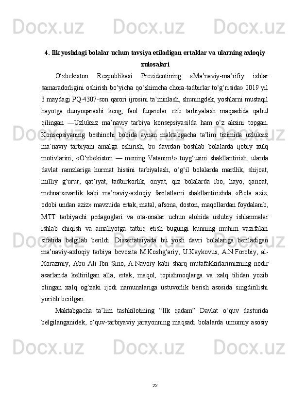 4. Ilk yoshdagi bolalar uchun tavsiya etiladigan ertaklar va ularning axloqiy
xulosalari
O‘zbekiston   Respublikasi   Prezidentining   «Ma’naviy-ma’rifiy   ishlar
samaradorligini oshirish bo‘yicha qo‘shimcha chora-tadbirlar to‘g‘risida» 2019 yil
3 maydagi PQ-4307-son qarori ijrosini ta’minlash, shuningdek, yoshlarni mustaqil
hayotga   dunyoqarashi   keng,   faol   fuqarolar   etib   tarbiyalash   maqsadida   qabul
qilingan   ―Uzluksiz   ma’naviy   tarbiya   konsepsiyasi da   ham   o‘z   aksini   topgan.‖
Konsepsiyaning   beshinchi   bobida   aynan   maktabgacha   ta’lim   tizimida   uzluksiz
ma’naviy   tarbiyani   amalga   oshirish,   bu   davrdan   boshlab   bolalarda   ijobiy   xulq
motivlarini,   «O‘zbekiston   —   mening   Vatanim!»   tuyg‘usini   shakllantirish,   ularda
davlat   ramzlariga   hurmat   hissini   tarbiyalash,   o‘g‘il   bolalarda   mardlik,   shijoat,
milliy   g‘urur,   qat’iyat,   tadbirkorlik,   oriyat,   qiz   bolalarda   ibo,   hayo,   qanoat,
mehnatsevarlik   kabi   ma’naviy-axloqiy   fazilatlarni   shakllantirishda   «Bola   aziz,
odobi undan aziz» mavzuida ertak, matal, afsona, doston, maqollardan foydalanib,
MTT   tarbiyachi   pedagoglari   va   ota-onalar   uchun   alohida   uslubiy   ishlanmalar
ishlab   chiqish   va   amaliyotga   tatbiq   etish   bugungi   kunning   muhim   vazifalari
sifatida   belgilab   berildi.   Dissertatsiyada   bu   yosh   davri   bolalariga   beriladigan
ma’naviy-axloqiy   tarbiya   bevosita   M.Koshg‘ariy,   U.Kaykovus,   A.N.Forobiy,   al-
Xorazmiy,   Abu   Ali   Ibn   Sino,   A.Navoiy   kabi   sharq   mutafakkirlarimizning   nodir
asarlarida   keltirilgan   alla,   ertak,   maqol,   topishmoqlarga   va   xalq   tilidan   yozib
olingan   xalq   og‘zaki   ijodi   namunalariga   ustuvorlik   berish   asosida   singdirilishi
yoritib berilgan. 
Maktabgacha   ta’lim   tashkilotining   “Ilk   qadam”   Davlat   o‘quv   dasturida
belgilanganidek,   o‘quv-tarbiyaviy   jarayonning   maqsadi   bolalarda   umumiy   asosiy
22 