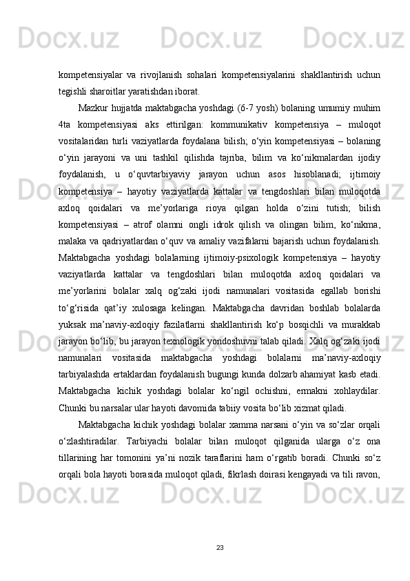 kompetensiyalar   va   rivojlanish   sohalari   kompetensiyalarini   shakllantirish   uchun
tegishli sharoitlar yaratishdan iborat. 
Mazkur hujjatda maktabgacha yoshdagi (6-7 yosh) bolaning umumiy muhim
4ta   kompetensiyasi   aks   ettirilgan:   kommunikativ   kompetensiya   –   muloqot
vositalaridan   turli   vaziyatlarda   foydalana   bilish;   o‘yin   kompetensiyasi   –   bolaning
o‘yin   jarayoni   va   uni   tashkil   qilishda   tajriba,   bilim   va   ko‘nikmalardan   ijodiy
foydalanish,   u   o‘quvtarbiyaviy   jarayon   uchun   asos   hisoblanadi;   ijtimoiy
kompetensiya   –   hayotiy   vaziyatlarda   kattalar   va   tengdoshlari   bilan   muloqotda
axloq   qoidalari   va   me’yorlariga   rioya   qilgan   holda   o‘zini   tutish;   bilish
kompetensiyasi   –   atrof   olamni   ongli   idrok   qilish   va   olingan   bilim,   ko‘nikma,
malaka va qadriyatlardan o‘quv va amaliy vazifalarni bajarish uchun foydalanish.
Maktabgacha   yoshdagi   bolalarning   ijtimoiy-psixologik   kompetensiya   –   hayotiy
vaziyatlarda   kattalar   va   tengdoshlari   bilan   muloqotda   axloq   qoidalari   va
me’yorlarini   bolalar   xalq   og‘zaki   ijodi   namunalari   vositasida   egallab   borishi
to‘g‘risida   qat’iy   xulosaga   kelingan.   Maktabgacha   davridan   boshlab   bolalarda
yuksak   ma’naviy-axloqiy   fazilatlarni   shakllantirish   ko‘p   bosqichli   va   murakkab
jarayon bo‘lib, bu jarayon texnologik yondoshuvni talab qiladi. Xalq og‘zaki ijodi
namunalari   vositasida   maktabgacha   yoshdagi   bolalarni   ma’naviy-axloqiy
tarbiyalashda ertaklardan foydalanish bugungi kunda dolzarb ahamiyat kasb etadi.
Maktabgacha   kichik   yoshdagi   bolalar   ko‘ngil   ochishni,   ermakni   xohlaydilar.
Chunki bu narsalar ular hayoti davomida tabiiy vosita bo‘lib xizmat qiladi. 
Maktabgacha  kichik yoshdagi  bolalar  xamma  narsani  o‘yin va  so‘zlar  orqali
o‘zlashtiradilar.   Tarbiyachi   bolalar   bilan   muloqot   qilganida   ularga   o‘z   ona
tillarining   har   tomonini   ya’ni   nozik   taraflarini   ham   o‘rgatib   boradi.   Chunki   so‘z
orqali bola hayoti borasida muloqot qiladi, fikrlash doirasi kengayadi va tili ravon,
23 