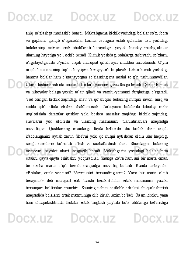 aniq so‘zlashga moslashib boardi. Maktabgacha kichik yoshdagi bolalar so‘z, ibora
va   gaplarni   qiziqib   o‘rganadilar   hamda   osongina   eslab   qoladilar.   Bu   yoshdagi
bolalarning   xotirasi   endi   shakllanib   borayotgan   paytda   bunday   mashg‘ulotlar
ularning hayotiga yo‘l ochib beradi. Kichik yoshdagi bolalarga tarbiyachi so‘zlarni
o‘rgatayotganida   o‘yinlar   orqali   murojaat   qilish   ayni   muddoa   hisoblanadi.   O‘yin
orqali  bola  o‘zining  lug‘at   boyligini  kengaytirib  to‘playdi.  Lekin  kichik  yoshdagi
hamma   bolalar   ham   o‘rganayotgan   so‘zlarning   ma’nosini   to‘g‘ri   tushunmaydilar.
Ularni tushuntirish ota-onalar bilan tarbiyachining vazifasiga kiradi. Qiziqarli ertak
va   hikoyalar   bolaga   yaxshi   ta’sir   qiladi   va   yaxshi-yomonni   farqlashga   o‘rgatadi.
Yod  olingan  kichik  xajmdagi   she’r   va  qo‘shiqlar   bolaning  nutqini  ravon,  aniq  va
sodda   qilib   ifoda   etishni   shakllantiradi.   Tarbiyachi   bolalarda   tabiatga   mehr
uyg‘otishda   daraxtlar   qushlar   yoki   boshqa   narsalar   xaqidagi   kichik   xajmdagi
she’rlarni   yod   oldirishi   va   ularning   mazmunini   tushintirishlari   maqsadga
muvofiqdir.   Qushlarning   insonlarga   foyda   keltirishi   shu   kichik   she’r   orqali
ifadolanganini   aytish   zarur.   She’rni   yoki   qo‘shiqni   aytishdan   oldin   ular   haqidigi
rangli   rasmlarni   ko‘rsatib   o‘tish   va   suxbatlashish   shart.   Shundagina   bolaning
tasavvuri,   hayolot   olami   kengayib   boradi.   Maktabgacha   yoshdagi   bolalar   bitta
ertakni  qayta-qayta eshitishni yoqtiradilar. Shunga ko‘ra ham uni bir marta emas,
bir   necha   marta   o‘qib   berish   maqsadga   muvofiq   bo‘ladi.   Bunda   tarbiyachi:
«Bolalar,   ertak   yoqdimi?   Mazmunini   tushundinglarmi?   Yana   bir   marta   o‘qib
beraymi?»   deb   murojaat   etib   turishi   kerak.Bolalar   ertak   mazmunini   yuzaki
tushungan   bo‘lishlari   mumkin.   Shuning   uchun   dastlabki   idrokni   chuqurlashtirish
maqsadida bolalarni ertak mazmuniga olib kirish lozim bo‘ladi. Rasm idrokni yana
ham   chuqurlashtiradi.   Bolalar   ertak   tinglash   paytida   ko‘z   oldilariga   keltirishga
24 